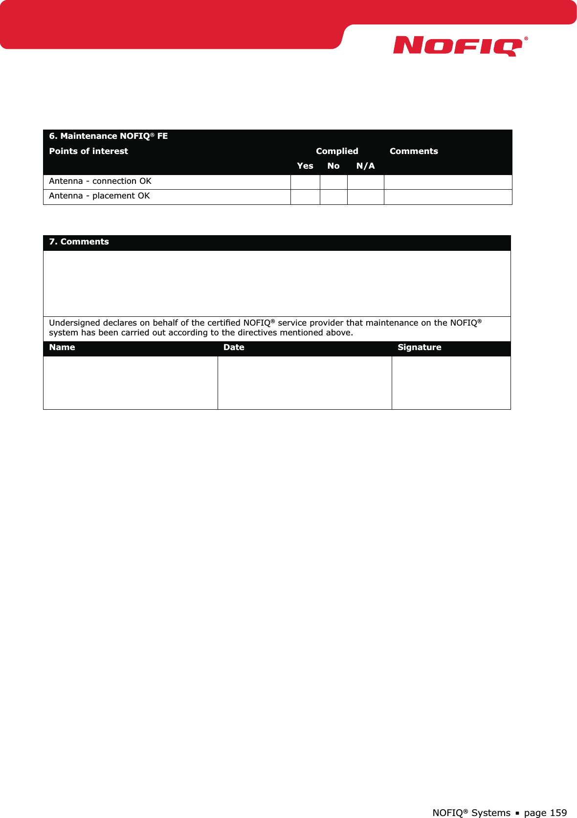 page 159NOFIQ® Systems6. Maintenance NOFIQ® FE Points of interest Complied CommentsYes No N/AAntenna - connection OK Antenna - placement OK 7. Comments  Undersigned declares on behalf of the certiﬁed NOFIQ® service provider that maintenance on the NOFIQ® system has been carried out according to the directives mentioned above.Name Date Signature