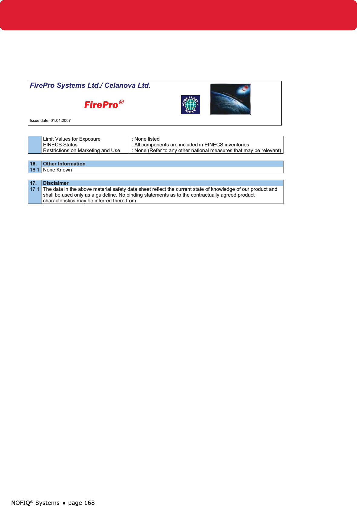 NOFIQ® Systems page 168FirePro Systems Ltd./ Celanova Ltd.          FirePro®Issue date: 01.01.2007 Limit Values for Exposure  EINECS Status Restrictions on Marketing and Use : None listed : All components are included in EINECS inventories : None (Refer to any other national measures that may be relevant)16. Other Information 16.1 None Known17. Disclaimer 17.1  The data in the above material safety data sheet reflect the current state of knowledge of our product and shall be used only as a guideline. No binding statements as to the contractually agreed product characteristics may be inferred there from. 