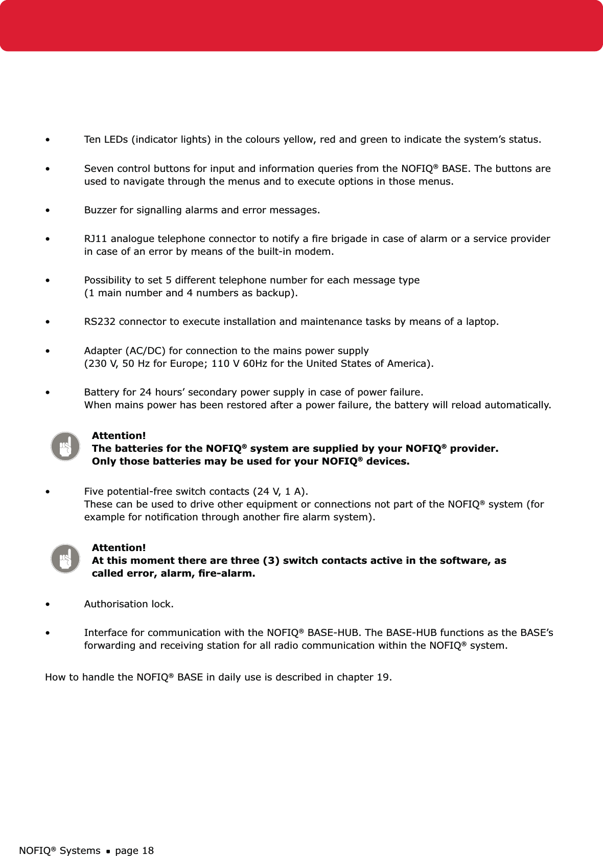 NOFIQ® Systems page 18Ten LEDs (indicator lights) in the colours yellow, red and green to indicate the system’s status. • Seven control buttons for input and information queries from the NOFIQ•  ® BASE. The buttons are used to navigate through the menus and to execute options in those menus. Buzzer for signalling alarms and error messages. • RJ11 analogue telephone connector to notify a ﬁre brigade in case of alarm or a service provider • in case of an error by means of the built-in modem. Possibility to set 5 different telephone number for each message type  • (1 main number and 4 numbers as backup). RS232 connector to execute installation and maintenance tasks by means of a laptop. • Adapter (AC/DC) for connection to the mains power supply  • (230 V, 50 Hz for Europe; 110 V 60Hz for the United States of America). Battery for 24 hours’ secondary power supply in case of power failure. • When mains power has been restored after a power failure, the battery will reload automatically.  Attention! The batteries for the NOFIQ® system are supplied by your NOFIQ® provider. Only those batteries may be used for your NOFIQ® devices.Five potential-free switch contacts (24 V, 1 A). • These can be used to drive other equipment or connections not part of the NOFIQ® system (for example for notiﬁcation through another ﬁre alarm system). Attention! At this moment there are three (3) switch contacts active in the software, as called error, alarm, ﬁre-alarm.Authorisation lock. • Interface for communication with the NOFIQ•  ® BASE-HUB. The BASE-HUB functions as the BASE’s forwarding and receiving station for all radio communication within the NOFIQ® system. How to handle the NOFIQ® BASE in daily use is described in chapter 19.