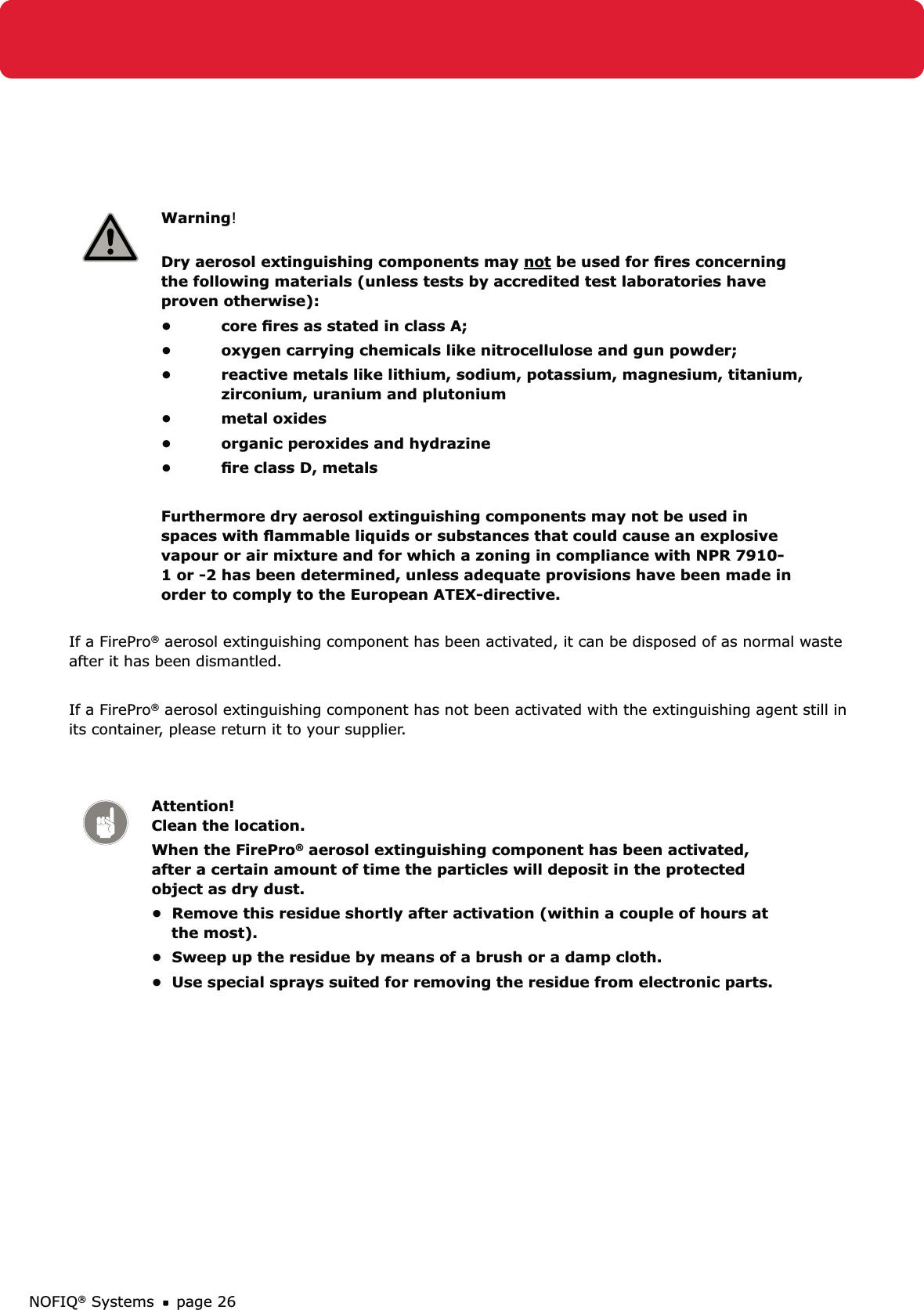 NOFIQ® Systems page 26Warning! Dry aerosol extinguishing components may not be used for ﬁres concerning the following materials (unless tests by accredited test laboratories have proven otherwise):core ﬁres as stated in class A;• oxygen carrying chemicals like nitrocellulose and gun powder;• reactive metals like lithium, sodium, potassium, magnesium, titanium, • zirconium, uranium and plutoniummetal oxides• organic peroxides and hydrazine• ﬁre class D, metals• Furthermore dry aerosol extinguishing components may not be used in spaces with ﬂammable liquids or substances that could cause an explosive vapour or air mixture and for which a zoning in compliance with NPR 7910-1 or -2 has been determined, unless adequate provisions have been made in order to comply to the European ATEX-directive.If a FirePro® aerosol extinguishing component has been activated, it can be disposed of as normal waste after it has been dismantled.If a FirePro® aerosol extinguishing component has not been activated with the extinguishing agent still in its container, please return it to your supplier.Attention! Clean the location.When the FirePro® aerosol extinguishing component has been activated, after a certain amount of time the particles will deposit in the protected object as dry dust.•  Remove this residue shortly after activation (within a couple of hours at      the most).•  Sweep up the residue by means of a brush or a damp cloth.•  Use special sprays suited for removing the residue from electronic parts. 