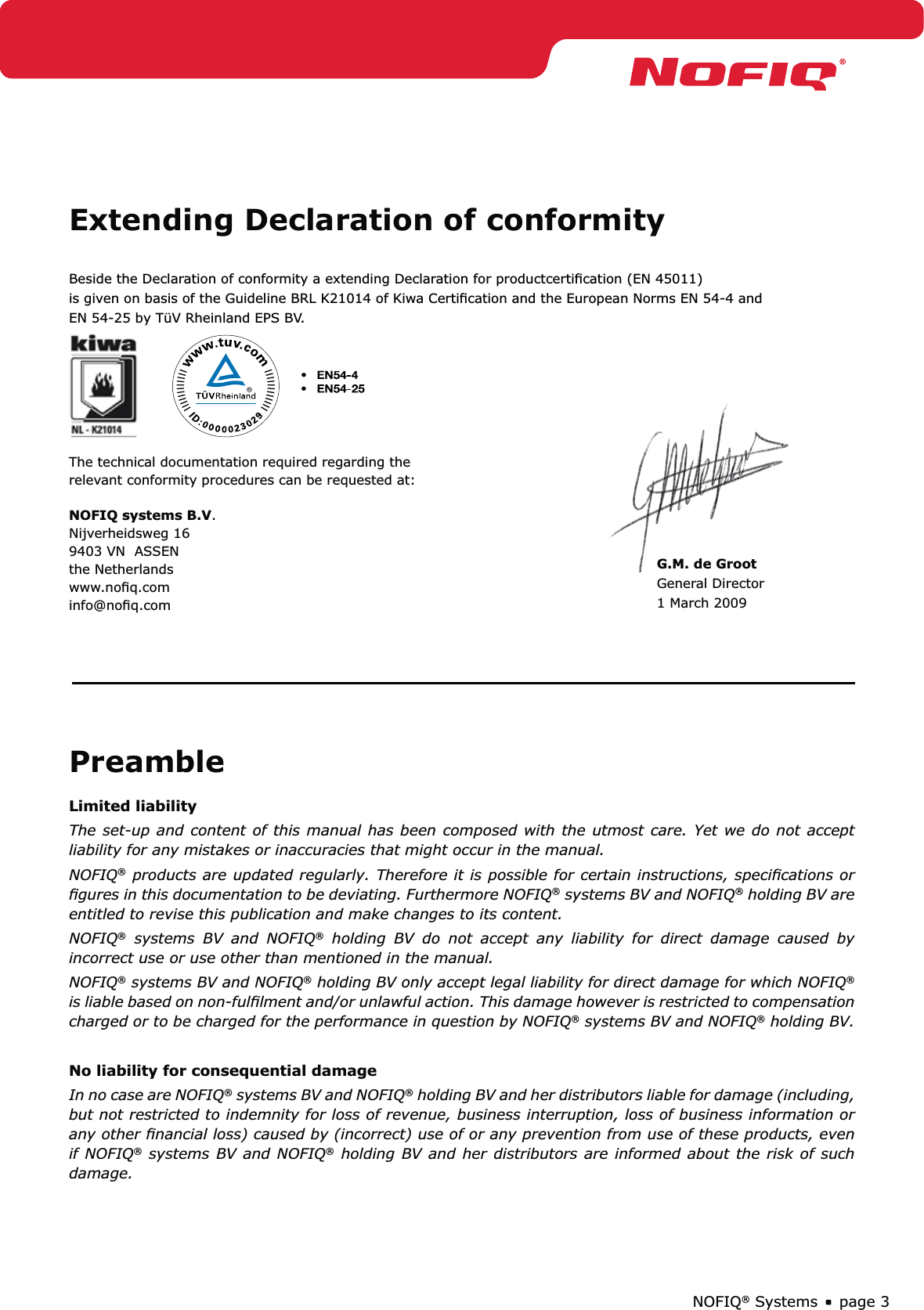 page 3NOFIQ® SystemsPreambleLimited liabilityThe set-up and content of this manual has been composed with the utmost care. Yet we do not accept liability for any mistakes or inaccuracies that might occur in the manual.  NOFIQ® products are updated regularly. Therefore it is possible for certain instructions, speciﬁcations or ﬁgures in this documentation to be deviating. Furthermore NOFIQ® systems BV and NOFIQ® holding BV are entitled to revise this publication and make changes to its content. NOFIQ® systems BV and NOFIQ® holding BV do not accept any liability for direct damage caused by incorrect use or use other than mentioned in the manual.NOFIQ® systems BV and NOFIQ® holding BV only accept legal liability for direct damage for which NOFIQ® is liable based on non-fulﬁlment and/or unlawful action. This damage however is restricted to compensation charged or to be charged for the performance in question by NOFIQ® systems BV and NOFIQ® holding BV. No liability for consequential damageIn no case are NOFIQ® systems BV and NOFIQ® holding BV and her distributors liable for damage (including, but not restricted to indemnity for loss of revenue, business interruption, loss of business information or any other ﬁnancial loss) caused by (incorrect) use of or any prevention from use of these products, even if NOFIQ® systems BV and NOFIQ® holding BV and her distributors are informed about the risk of such damage. Extending Declaration of conformityBeside the Declaration of conformity a extending Declaration for productcertiﬁcation (EN 45011) is given on basis of the Guideline BRL K21014 of Kiwa Certiﬁcation and the European Norms EN 54-4 andEN 54-25 by TüV Rheinland EPS BV.The technical documentation required regarding the relevant conformity procedures can be requested at:NOFIQ systems B.V.Nijverheidsweg 169403 VN  ASSENthe Netherlandswww.noﬁq.cominfo@noﬁq.comG.M. de GrootGeneral Director1 March 2009