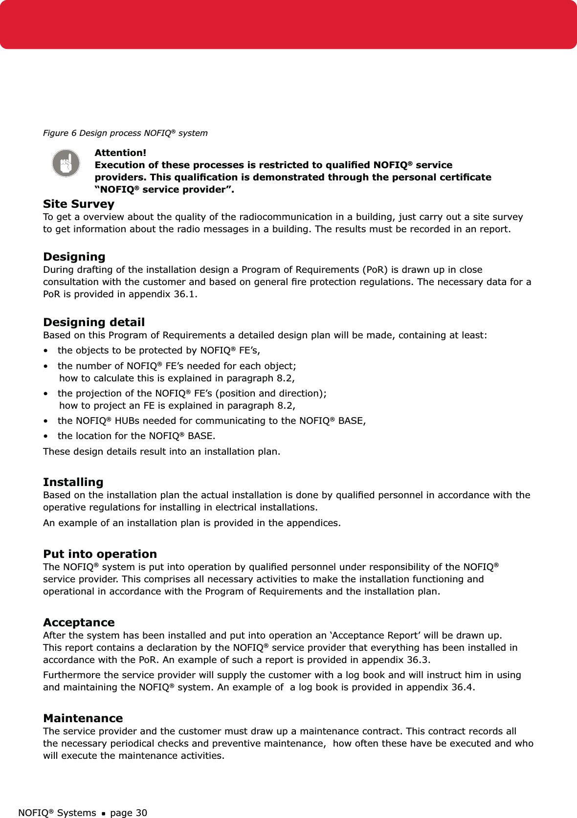 NOFIQ® Systems page 30Figure 6 Design process NOFIQ® systemAttention! Execution of these processes is restricted to qualiﬁed NOFIQ® service providers. This qualiﬁcation is demonstrated through the personal certiﬁcate “NOFIQ® service provider”.Site SurveyTo get a overview about the quality of the radiocommunication in a building, just carry out a site survey to get information about the radio messages in a building. The results must be recorded in an report. DesigningDuring drafting of the installation design a Program of Requirements (PoR) is drawn up in close consultation with the customer and based on general ﬁre protection regulations. The necessary data for a PoR is provided in appendix 36.1. Designing detailBased on this Program of Requirements a detailed design plan will be made, containing at least:•   the objects to be protected by NOFIQ® FE’s,•   the number of NOFIQ® FE’s needed for each object;      how to calculate this is explained in paragraph 8.2,•   the projection of the NOFIQ® FE’s (position and direction);      how to project an FE is explained in paragraph 8.2,•   the NOFIQ® HUBs needed for communicating to the NOFIQ® BASE,•   the location for the NOFIQ® BASE.These design details result into an installation plan. InstallingBased on the installation plan the actual installation is done by qualiﬁed personnel in accordance with the operative regulations for installing in electrical installations.An example of an installation plan is provided in the appendices.Put into operationThe NOFIQ® system is put into operation by qualiﬁed personnel under responsibility of the NOFIQ® service provider. This comprises all necessary activities to make the installation functioning and operational in accordance with the Program of Requirements and the installation plan.AcceptanceAfter the system has been installed and put into operation an ‘Acceptance Report’ will be drawn up. This report contains a declaration by the NOFIQ® service provider that everything has been installed in accordance with the PoR. An example of such a report is provided in appendix 36.3.Furthermore the service provider will supply the customer with a log book and will instruct him in using and maintaining the NOFIQ® system. An example of  a log book is provided in appendix 36.4. MaintenanceThe service provider and the customer must draw up a maintenance contract. This contract records all the necessary periodical checks and preventive maintenance,  how often these have be executed and who will execute the maintenance activities.