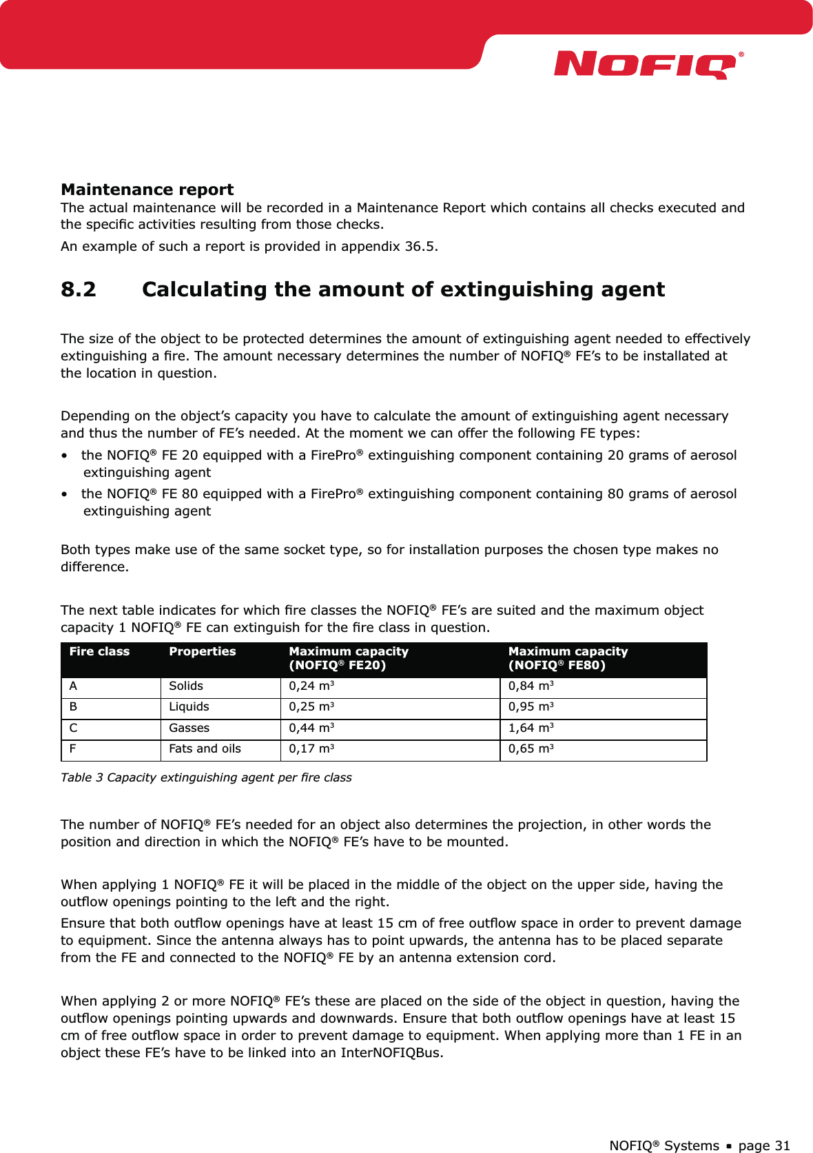 page 31NOFIQ® SystemsMaintenance reportThe actual maintenance will be recorded in a Maintenance Report which contains all checks executed and the speciﬁc activities resulting from those checks.An example of such a report is provided in appendix 36.5.8.2  Calculating the amount of extinguishing agentThe size of the object to be protected determines the amount of extinguishing agent needed to effectively extinguishing a ﬁre. The amount necessary determines the number of NOFIQ® FE’s to be installated at the location in question.Depending on the object’s capacity you have to calculate the amount of extinguishing agent necessary and thus the number of FE’s needed. At the moment we can offer the following FE types:•   the NOFIQ® FE 20 equipped with a FirePro® extinguishing component containing 20 grams of aerosol       extinguishing agent•   the NOFIQ® FE 80 equipped with a FirePro® extinguishing component containing 80 grams of aerosol       extinguishing agent Both types make use of the same socket type, so for installation purposes the chosen type makes no difference. The next table indicates for which ﬁre classes the NOFIQ® FE’s are suited and the maximum object capacity 1 NOFIQ® FE can extinguish for the ﬁre class in question.Fire class Properties Maximum capacity (NOFIQ® FE20)Maximum capacity (NOFIQ® FE80)A Solids 0,24 m30,84 m3B Liquids 0,25 m30,95 m3C Gasses 0,44 m31,64 m3F Fats and oils 0,17 m3  0,65 m3 Table 3 Capacity extinguishing agent per ﬁre classThe number of NOFIQ® FE’s needed for an object also determines the projection, in other words the position and direction in which the NOFIQ® FE’s have to be mounted.When applying 1 NOFIQ® FE it will be placed in the middle of the object on the upper side, having the outﬂow openings pointing to the left and the right. Ensure that both outﬂow openings have at least 15 cm of free outﬂow space in order to prevent damage to equipment. Since the antenna always has to point upwards, the antenna has to be placed separate from the FE and connected to the NOFIQ® FE by an antenna extension cord.When applying 2 or more NOFIQ® FE’s these are placed on the side of the object in question, having the outﬂow openings pointing upwards and downwards. Ensure that both outﬂow openings have at least 15 cm of free outﬂow space in order to prevent damage to equipment. When applying more than 1 FE in an object these FE’s have to be linked into an InterNOFIQBus.