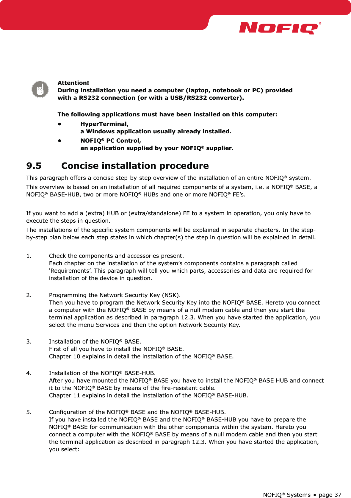 page 37NOFIQ® SystemsAttention! During installation you need a computer (laptop, notebook or PC) provided with a RS232 connection (or with a USB/RS232 converter). The following applications must have been installed on this computer:HyperTerminal, • a Windows application usually already installed.NOFIQ•  ® PC Control, an application supplied by your NOFIQ® supplier.9.5  Concise installation procedure This paragraph offers a concise step-by-step overview of the installation of an entire NOFIQ® system. This overview is based on an installation of all required components of a system, i.e. a NOFIQ® BASE, a NOFIQ® BASE-HUB, two or more NOFIQ® HUBs and one or more NOFIQ® FE’s.If you want to add a (extra) HUB or (extra/standalone) FE to a system in operation, you only have to execute the steps in question. The installations of the speciﬁc system components will be explained in separate chapters. In the step-by-step plan below each step states in which chapter(s) the step in question will be explained in detail. 1.  Check the components and accessories present. Each chapter on the installation of the system’s components contains a paragraph called ‘Requirements’. This paragraph will tell you which parts, accessories and data are required for installation of the device in question. 2.  Programming the Network Security Key (NSK). Then you have to program the Network Security Key into the NOFIQ® BASE. Hereto you connect a computer with the NOFIQ® BASE by means of a null modem cable and then you start the terminal application as described in paragraph 12.3. When you have started the application, you select the menu Services and then the option Network Security Key. 3.  Installation of the NOFIQ® BASE. First of all you have to install the NOFIQ® BASE. Chapter 10 explains in detail the installation of the NOFIQ® BASE.  4.  Installation of the NOFIQ® BASE-HUB. After you have mounted the NOFIQ® BASE you have to install the NOFIQ® BASE HUB and connect it to the NOFIQ® BASE by means of the ﬁre-resistant cable. Chapter 11 explains in detail the installation of the NOFIQ® BASE-HUB. 5.  Conﬁguration of the NOFIQ® BASE and the NOFIQ® BASE-HUB. If you have installed the NOFIQ® BASE and the NOFIQ® BASE-HUB you have to prepare the NOFIQ® BASE for communication with the other components within the system. Hereto you connect a computer with the NOFIQ® BASE by means of a null modem cable and then you start the terminal application as described in paragraph 12.3. When you have started the application, you select: