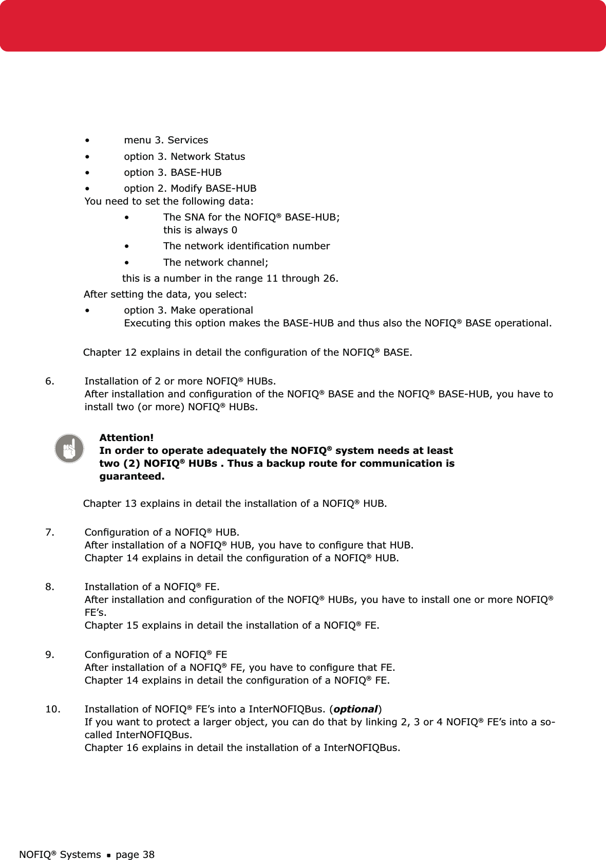 NOFIQ® Systems page 38menu 3. Services • option 3. Network Status• option 3. BASE-HUB• option 2. Modify BASE-HUB • You need to set the following data:The SNA for the NOFIQ•  ® BASE-HUB; this is always 0The network identiﬁcation number• The network channel;•   this is a number in the range 11 through 26.  After setting the data, you select:option 3. Make operational •   Executing this option makes the BASE-HUB and thus also the NOFIQ® BASE operational. Chapter 12 explains in detail the conﬁguration of the NOFIQ® BASE. 6.  Installation of 2 or more NOFIQ® HUBs. After installation and conﬁguration of the NOFIQ® BASE and the NOFIQ® BASE-HUB, you have to install two (or more) NOFIQ® HUBs. Attention! In order to operate adequately the NOFIQ® system needs at least two (2) NOFIQ® HUBs . Thus a backup route for communication is guaranteed. Chapter 13 explains in detail the installation of a NOFIQ® HUB. 7.  Conﬁguration of a NOFIQ® HUB. After installation of a NOFIQ® HUB, you have to conﬁgure that HUB. Chapter 14 explains in detail the conﬁguration of a NOFIQ® HUB. 8.  Installation of a NOFIQ® FE. After installation and conﬁguration of the NOFIQ® HUBs, you have to install one or more NOFIQ® FE’s. Chapter 15 explains in detail the installation of a NOFIQ® FE. 9.  Conﬁguration of a NOFIQ® FE After installation of a NOFIQ® FE, you have to conﬁgure that FE. Chapter 14 explains in detail the conﬁguration of a NOFIQ® FE. 10.  Installation of NOFIQ® FE’s into a InterNOFIQBus. (optional) If you want to protect a larger object, you can do that by linking 2, 3 or 4 NOFIQ® FE’s into a so-called InterNOFIQBus.  Chapter 16 explains in detail the installation of a InterNOFIQBus. 