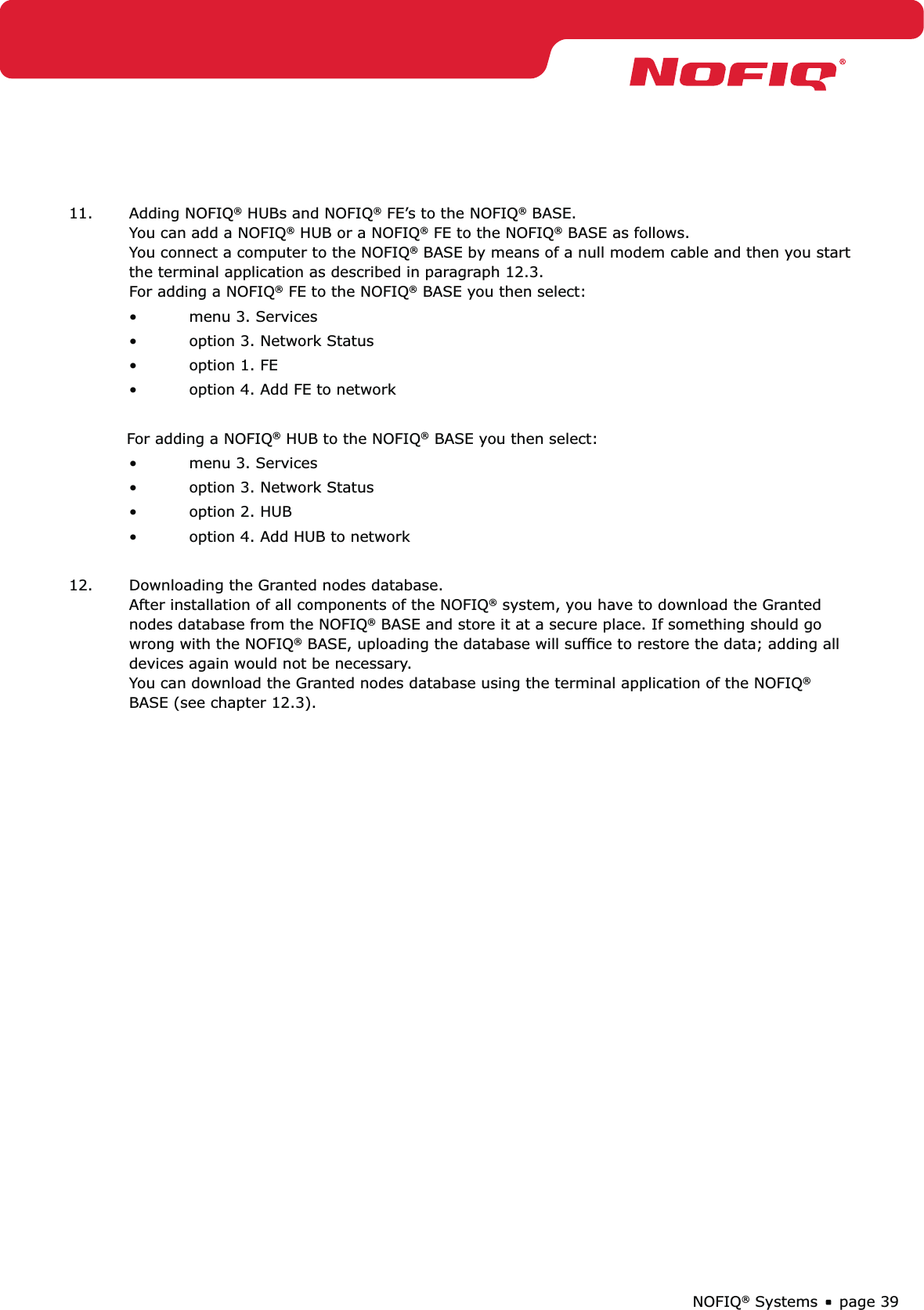 page 39NOFIQ® Systems11. Adding NOFIQ® HUBs and NOFIQ® FE’s to the NOFIQ® BASE. You can add a NOFIQ® HUB or a NOFIQ® FE to the NOFIQ® BASE as follows. You connect a computer to the NOFIQ® BASE by means of a null modem cable and then you start the terminal application as described in paragraph 12.3. For adding a NOFIQ® FE to the NOFIQ® BASE you then select:menu 3. Services • option 3. Network Status• option 1. FE• option 4. Add FE to network• For adding a NOFIQ® HUB to the NOFIQ® BASE you then select:menu 3. Services • option 3. Network Status• option 2. HUB• option 4. Add HUB to network• 12.  Downloading the Granted nodes database.  After installation of all components of the NOFIQ® system, you have to download the Granted nodes database from the NOFIQ® BASE and store it at a secure place. If something should go wrong with the NOFIQ® BASE, uploading the database will sufﬁce to restore the data; adding all devices again would not be necessary.  You can download the Granted nodes database using the terminal application of the NOFIQ® BASE (see chapter 12.3).