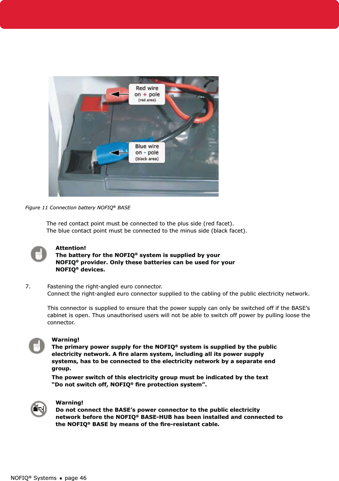 NOFIQ® Systems page 46Figure 11 Connection battery NOFIQ® BASE The red contact point must be connected to the plus side (red facet). The blue contact point must be connected to the minus side (black facet). Attention!   The battery for the NOFIQ® system is supplied by your NOFIQ® provider. Only these batteries can be used for your NOFIQ® devices.7.  Fastening the right-angled euro connector. Connect the right-angled euro connector supplied to the cabling of the public electricity network.  This connector is supplied to ensure that the power supply can only be switched off if the BASE’s cabinet is open. Thus unauthorised users will not be able to switch off power by pulling loose the connector. Warning! The primary power supply for the NOFIQ® system is supplied by the public electricity network. A ﬁre alarm system, including all its power supply systems, has to be connected to the electricity network by a separate end group.The power switch of this electricity group must be indicated by the text “Do not switch off, NOFIQ® ﬁre protection system”.Warning! Do not connect the BASE’s power connector to the public electricity network before the NOFIQ® BASE-HUB has been installed and connected to the NOFIQ® BASE by means of the ﬁre-resistant cable.