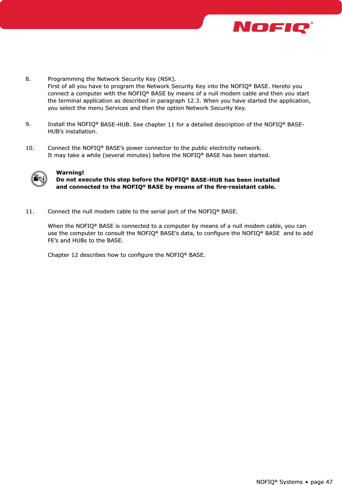 page 47NOFIQ® Systems8.  Programming the Network Security Key (NSK). First of all you have to program the Network Security Key into the NOFIQ® BASE. Hereto you connect a computer with the NOFIQ® BASE by means of a null modem cable and then you start the terminal application as described in paragraph 12.3. When you have started the application, you select the menu Services and then the option Network Security Key. 9.  Install the NOFIQ® BASE-HUB. See chapter 11 for a detailed description of the NOFIQ® BASE-HUB’s installation. 10.  Connect the NOFIQ® BASE’s power connector to the public electricity network. It may take a while (several minutes) before the NOFIQ® BASE has been started. Warning! Do not execute this step before the NOFIQ® BASE-HUB has been installed and connected to the NOFIQ® BASE by means of the ﬁre-resistant cable. 11.  Connect the null modem cable to the serial port of the NOFIQ® BASE.  When the NOFIQ® BASE is connected to a computer by means of a null modem cable, you can use the computer to consult the NOFIQ® BASE’s data, to conﬁgure the NOFIQ® BASE  and to add FE’s and HUBs to the BASE.   Chapter 12 describes how to conﬁgure the NOFIQ® BASE.  