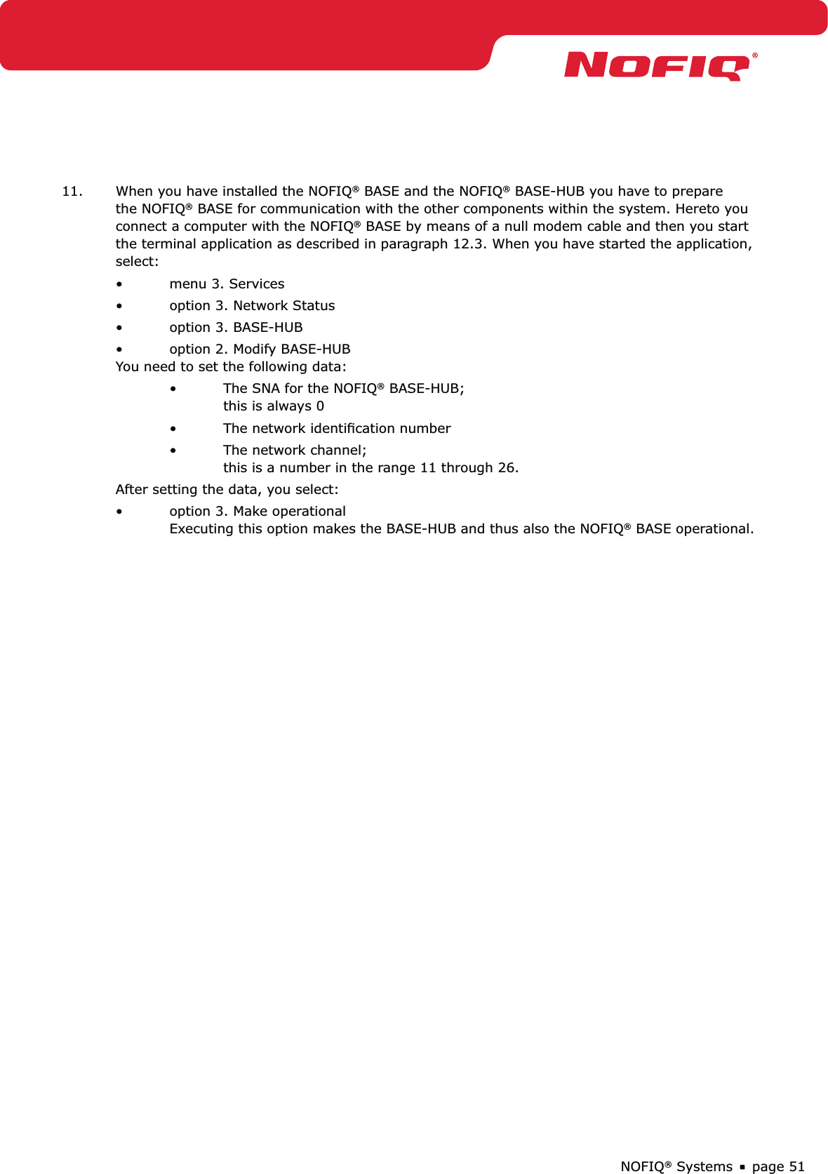 page 51NOFIQ® Systems11.  When you have installed the NOFIQ® BASE and the NOFIQ® BASE-HUB you have to prepare the NOFIQ® BASE for communication with the other components within the system. Hereto you connect a computer with the NOFIQ® BASE by means of a null modem cable and then you start the terminal application as described in paragraph 12.3. When you have started the application, select:menu 3. Services • option 3. Network Status• option 3. BASE-HUB• option 2. Modify BASE-HUB • You need to set the following data:The SNA for the NOFIQ•  ® BASE-HUB; this is always 0The network identiﬁcation number• The network channel; • this is a number in the range 11 through 26.After setting the data, you select:option 3. Make operational •   Executing this option makes the BASE-HUB and thus also the NOFIQ® BASE operational. 