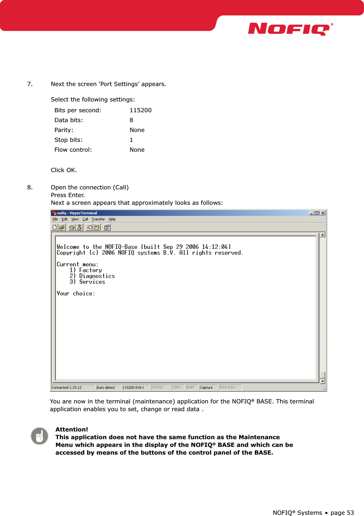 page 53NOFIQ® Systems7.  Next the screen ‘Port Settings’ appears.  Select the following settings:Bits per second: 115200Data bits: 8Parity: NoneStop bits: 1Flow control: NoneClick OK. 8.  Open the connection (Call) Press Enter. Next a screen appears that approximately looks as follows:  You are now in the terminal (maintenance) application for the NOFIQ® BASE. This terminal application enables you to set, change or read data .Attention! This application does not have the same function as the Maintenance Menu which appears in the display of the NOFIQ® BASE and which can be accessed by means of the buttons of the control panel of the BASE.