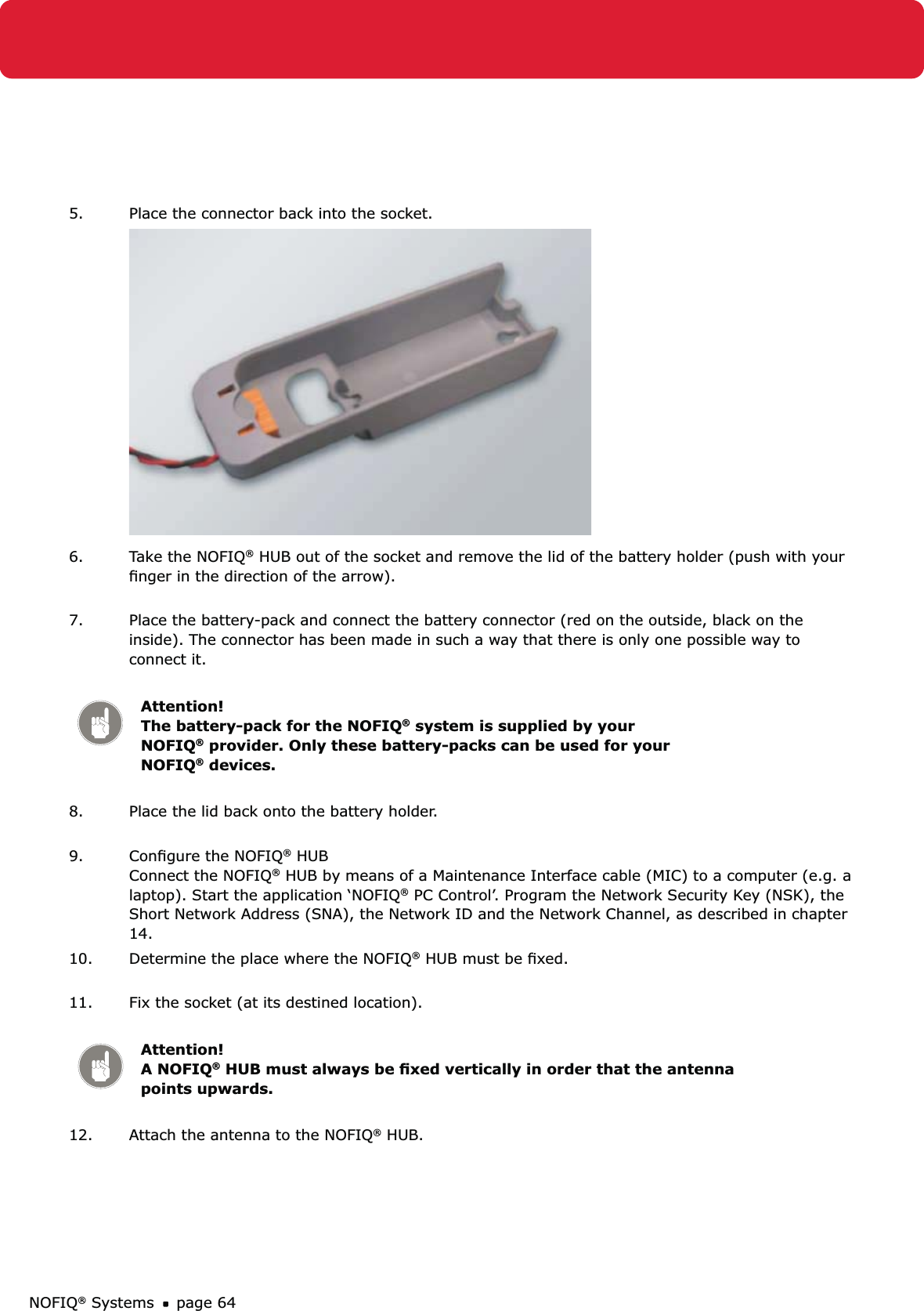 NOFIQ® Systems page 645.  Place the connector back into the socket.6.  Take the NOFIQ® HUB out of the socket and remove the lid of the battery holder (push with your ﬁnger in the direction of the arrow).  7.  Place the battery-pack and connect the battery connector (red on the outside, black on the inside). The connector has been made in such a way that there is only one possible way to connect it. Attention!   The battery-pack for the NOFIQ® system is supplied by your NOFIQ® provider. Only these battery-packs can be used for your NOFIQ® devices.8.  Place the lid back onto the battery holder. 9.  Conﬁgure the NOFIQ® HUB Connect the NOFIQ® HUB by means of a Maintenance Interface cable (MIC) to a computer (e.g. a laptop). Start the application ‘NOFIQ® PC Control’. Program the Network Security Key (NSK), the Short Network Address (SNA), the Network ID and the Network Channel, as described in chapter 14.10.  Determine the place where the NOFIQ® HUB must be ﬁxed. 11.  Fix the socket (at its destined location). Attention! A NOFIQ® HUB must always be ﬁxed vertically in order that the antenna points upwards.12.  Attach the antenna to the NOFIQ® HUB. 