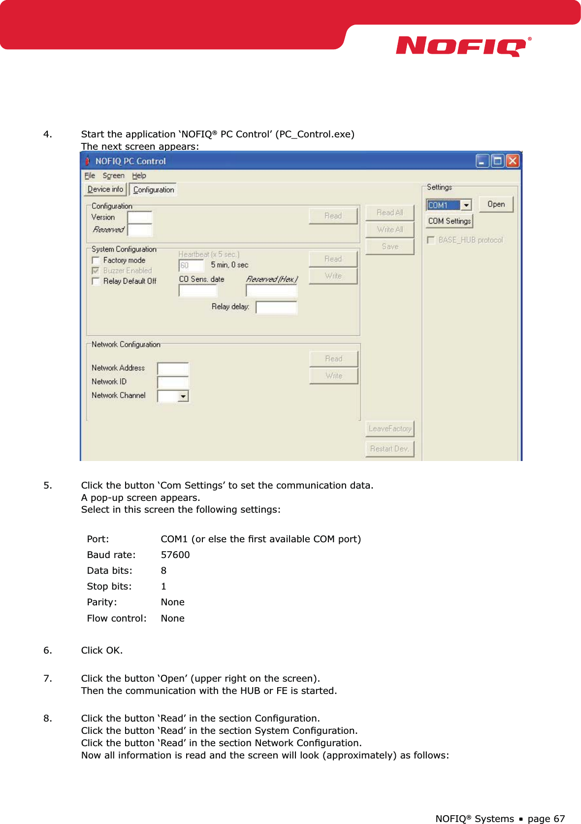 page 67NOFIQ® Systems4.  Start the application ‘NOFIQ® PC Control’ (PC_Control.exe) The next screen appears:5.  Click the button ‘Com Settings’ to set the communication data. A pop-up screen appears. Select in this screen the following settings: Port: COM1 (or else the ﬁrst available COM port) Baud rate: 57600Data bits: 8Stop bits: 1Parity: NoneFlow control: None6. Click OK. 7.  Click the button ‘Open’ (upper right on the screen). Then the communication with the HUB or FE is started. 8.  Click the button ‘Read’ in the section Conﬁguration. Click the button ‘Read’ in the section System Conﬁguration. Click the button ‘Read’ in the section Network Conﬁguration. Now all information is read and the screen will look (approximately) as follows: