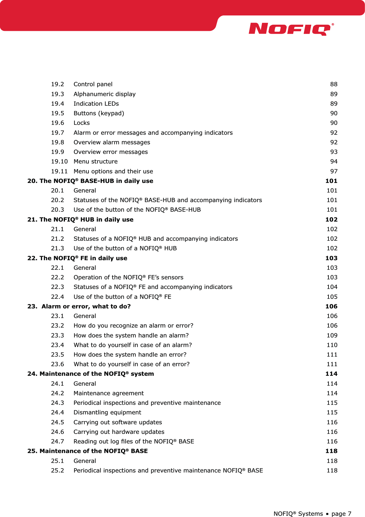 page 7NOFIQ® Systems19.2 Control panel  8819.3 Alphanumeric display  8919.4 Indication LEDs  8919.5 Buttons (keypad)  9019.6 Locks  9019.7  Alarm or error messages and accompanying indicators  9219.8  Overview alarm messages  9219.9  Overview error messages   9319.10 Menu structure  9419.11  Menu options and their use  9720. The NOFIQ® BASE-HUB in daily use 10120.1 General  10120.2  Statuses of the NOFIQ® BASE-HUB and accompanying indicators  10120.3  Use of the button of the NOFIQ® BASE-HUB  10121. The NOFIQ® HUB in daily use  10221.1 General  10221.2  Statuses of a NOFIQ® HUB and accompanying indicators  10221.3  Use of the button of a NOFIQ® HUB  10222. The NOFIQ® FE in daily use  10322.1 General  10322.2  Operation of the NOFIQ® FE’s sensors  10322.3  Statuses of a NOFIQ® FE and accompanying indicators  10422.4  Use of the button of a NOFIQ® FE  10523.  Alarm or error, what to do?  10623.1 General  10623.2  How do you recognize an alarm or error?  10623.3  How does the system handle an alarm?  10923.4  What to do yourself in case of an alarm?  11023.5  How does the system handle an error?  11123.6  What to do yourself in case of an error?  11124. Maintenance of the NOFIQ® system  11424.1 General  11424.2 Maintenance agreement  11424.3  Periodical inspections and preventive maintenance  11524.4 Dismantling equipment  11524.5  Carrying out software updates  11624.6  Carrying out hardware updates  11624.7  Reading out log ﬁles of the NOFIQ® BASE   11625. Maintenance of the NOFIQ® BASE  11825.1 General  11825.2  Periodical inspections and preventive maintenance NOFIQ® BASE  118