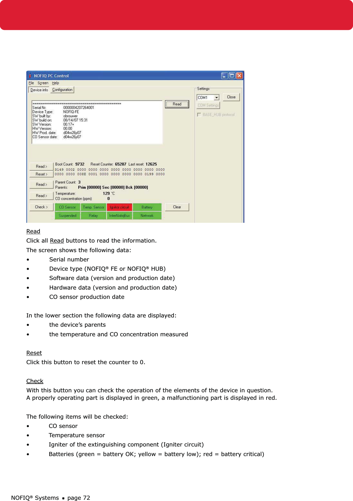 NOFIQ® Systems page 72ReadClick all Read buttons to read the information.The screen shows the following data:Serial number• Device type (NOFIQ•  ® FE or NOFIQ® HUB)Software data (version and production date)• Hardware data (version and production date)• CO sensor production date  • In the lower section the following data are displayed:the device’s parents • the temperature and CO concentration measured• ResetClick this button to reset the counter to 0.CheckWith this button you can check the operation of the elements of the device in question.  A properly operating part is displayed in green, a malfunctioning part is displayed in red. The following items will be checked: • CO sensor• Temperature sensor•  Igniter of the extinguishing component (Igniter circuit)•  Batteries (green = battery OK; yellow = battery low); red = battery critical)