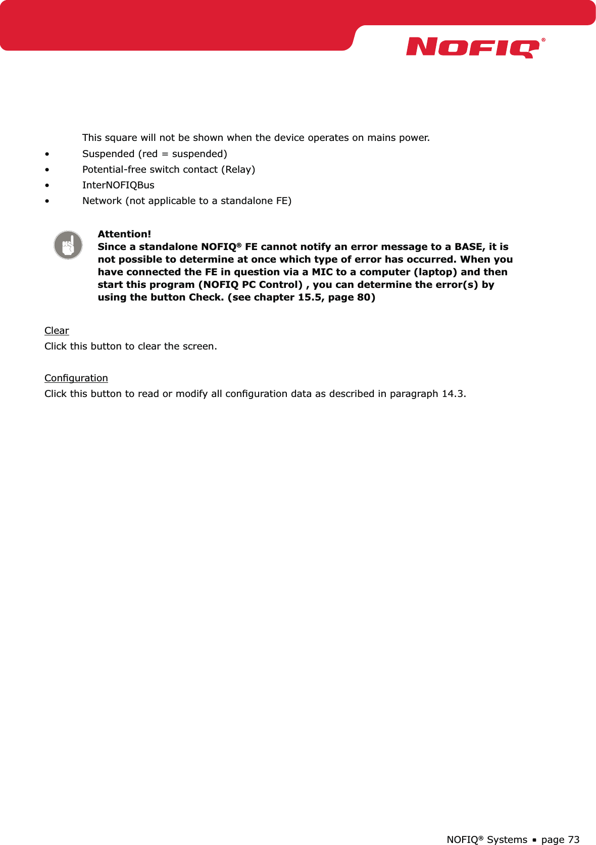 page 73NOFIQ® Systems  This square will not be shown when the device operates on mains power.•  Suspended (red = suspended)•  Potential-free switch contact (Relay)• InterNOFIQBus•  Network (not applicable to a standalone FE)Attention! Since a standalone NOFIQ® FE cannot notify an error message to a BASE, it is not possible to determine at once which type of error has occurred. When you have connected the FE in question via a MIC to a computer (laptop) and then start this program (NOFIQ PC Control) , you can determine the error(s) by using the button Check. (see chapter 15.5, page 80)ClearClick this button to clear the screen.ConﬁgurationClick this button to read or modify all conﬁguration data as described in paragraph 14.3.