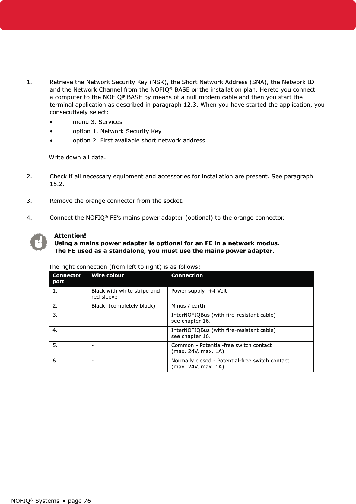 NOFIQ® Systems page 761.  Retrieve the Network Security Key (NSK), the Short Network Address (SNA), the Network ID and the Network Channel from the NOFIQ® BASE or the installation plan. Hereto you connect a computer to the NOFIQ® BASE by means of a null modem cable and then you start the terminal application as described in paragraph 12.3. When you have started the application, you consecutively select:menu 3. Services • option 1. Network Security Key• option 2. First available short network address • Write down all data. 2.  Check if all necessary equipment and accessories for installation are present. See paragraph 15.2. 3.  Remove the orange connector from the socket. 4.  Connect the NOFIQ® FE’s mains power adapter (optional) to the orange connector.  Attention! Using a mains power adapter is optional for an FE in a network modus. The FE used as a standalone, you must use the mains power adapter. The right connection (from left to right) is as follows: Connector portWire colour  Connection1. Black with white stripe and red sleeve  Power supply  +4 Volt2. Black  (completely black) Minus / earth 3. InterNOFIQBus (with ﬁre-resistant cable) see chapter 16.4. InterNOFIQBus (with ﬁre-resistant cable) see chapter 16.5. - Common - Potential-free switch contact  (max. 24V, max. 1A)6. - Normally closed - Potential-free switch contact  (max. 24V, max. 1A)