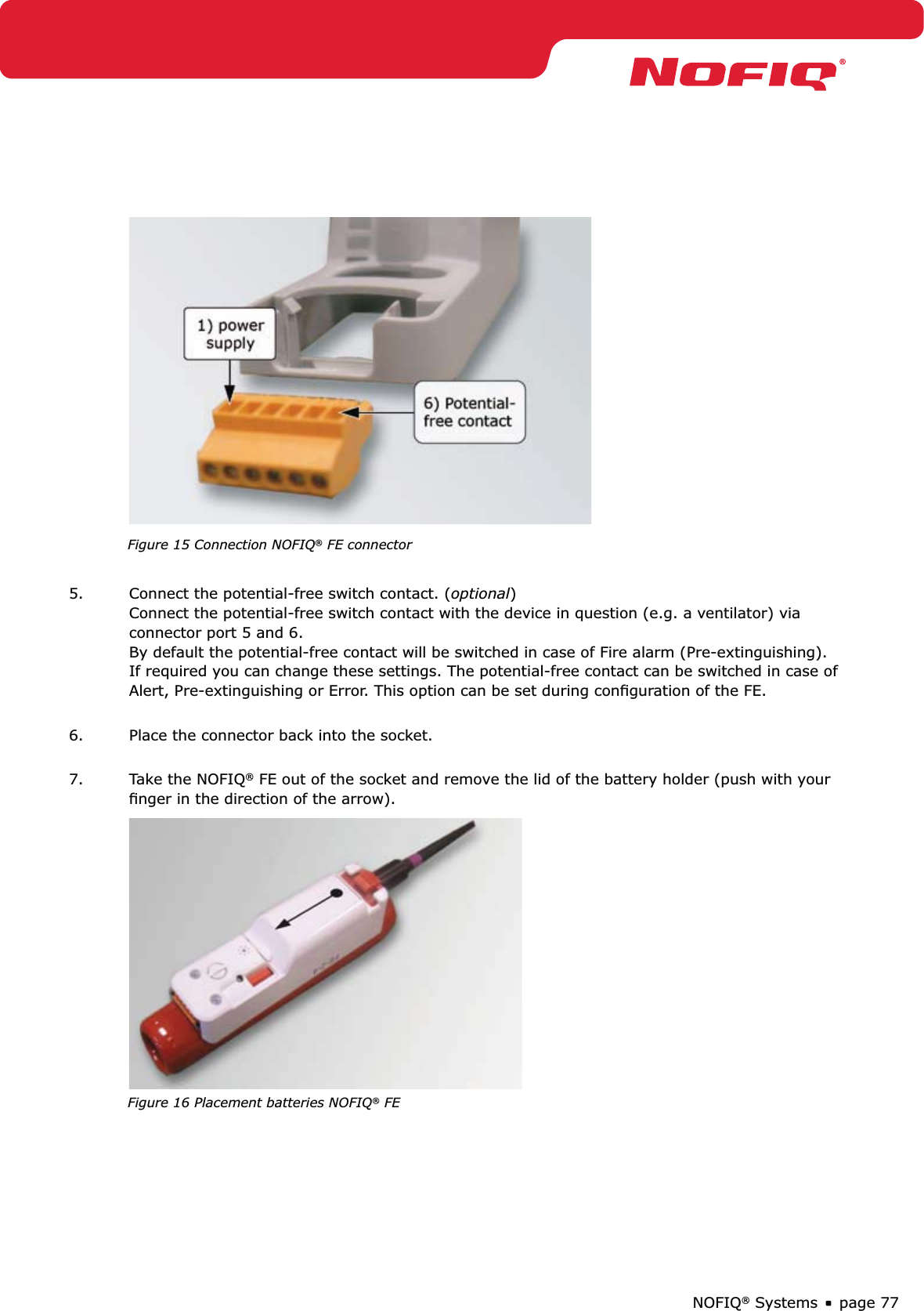 page 77NOFIQ® Systems  Figure 15 Connection NOFIQ® FE connector 5.  Connect the potential-free switch contact. (optional) Connect the potential-free switch contact with the device in question (e.g. a ventilator) via connector port 5 and 6.  By default the potential-free contact will be switched in case of Fire alarm (Pre-extinguishing). If required you can change these settings. The potential-free contact can be switched in case of Alert, Pre-extinguishing or Error. This option can be set during conﬁguration of the FE. 6.  Place the connector back into the socket. 7.  Take the NOFIQ® FE out of the socket and remove the lid of the battery holder (push with your ﬁnger in the direction of the arrow).  Figure 16 Placement batteries NOFIQ® FE