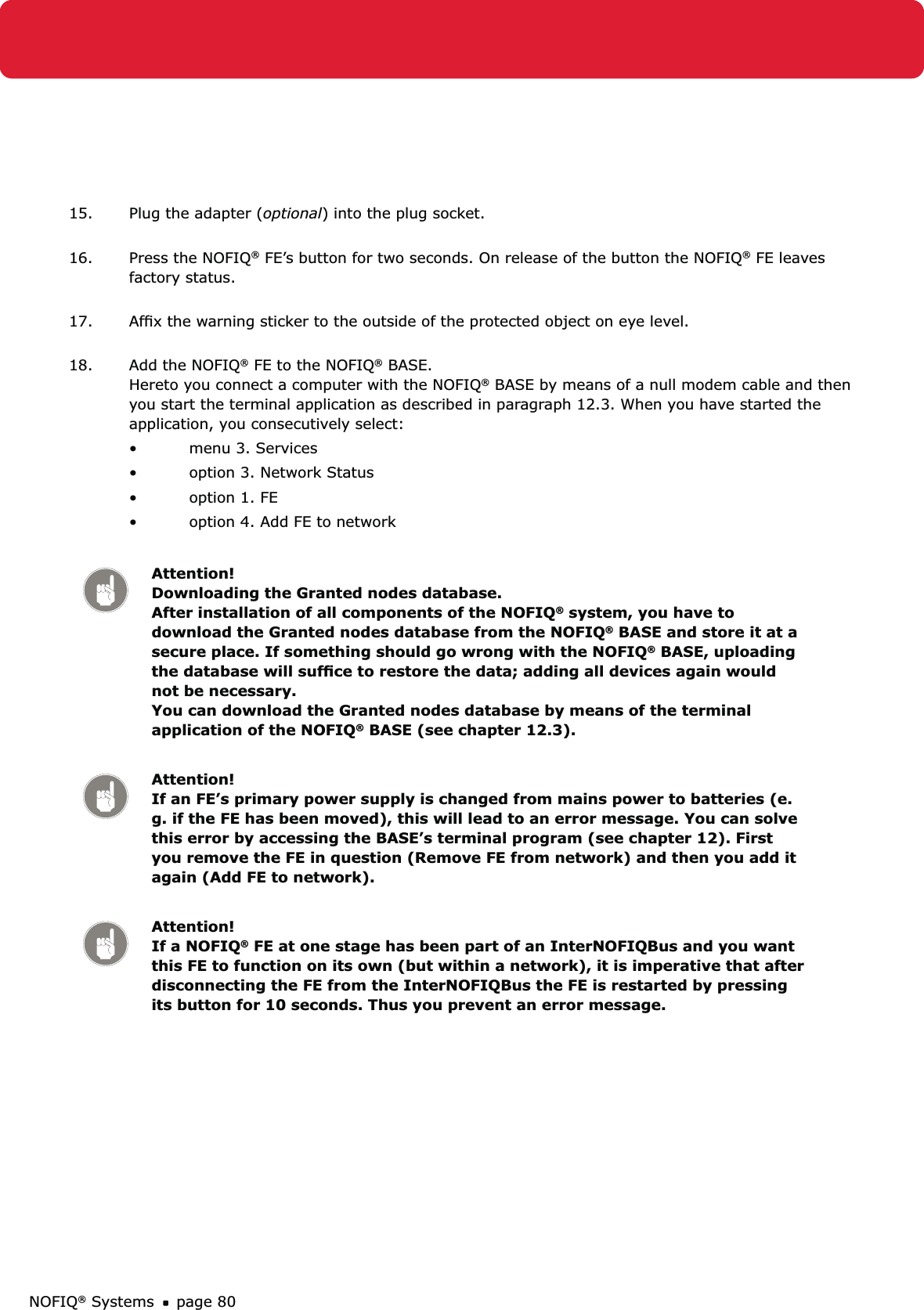 NOFIQ® Systems page 8015.  Plug the adapter (optional) into the plug socket. 16.  Press the NOFIQ® FE’s button for two seconds. On release of the button the NOFIQ® FE leaves factory status. 17.  Afﬁx the warning sticker to the outside of the protected object on eye level. 18.  Add the NOFIQ® FE to the NOFIQ® BASE.  Hereto you connect a computer with the NOFIQ® BASE by means of a null modem cable and then you start the terminal application as described in paragraph 12.3. When you have started the application, you consecutively select:menu 3. Services • option 3. Network Status• option 1. FE• option 4. Add FE to network• Attention! Downloading the Granted nodes database.  After installation of all components of the NOFIQ® system, you have to download the Granted nodes database from the NOFIQ® BASE and store it at a secure place. If something should go wrong with the NOFIQ® BASE, uploading the database will sufﬁce to restore the data; adding all devices again would not be necessary.  You can download the Granted nodes database by means of the terminal application of the NOFIQ® BASE (see chapter 12.3).Attention! If an FE’s primary power supply is changed from mains power to batteries (e.g. if the FE has been moved), this will lead to an error message. You can solve this error by accessing the BASE’s terminal program (see chapter 12). First you remove the FE in question (Remove FE from network) and then you add it again (Add FE to network).Attention! If a NOFIQ® FE at one stage has been part of an InterNOFIQBus and you want this FE to function on its own (but within a network), it is imperative that after disconnecting the FE from the InterNOFIQBus the FE is restarted by pressing its button for 10 seconds. Thus you prevent an error message.