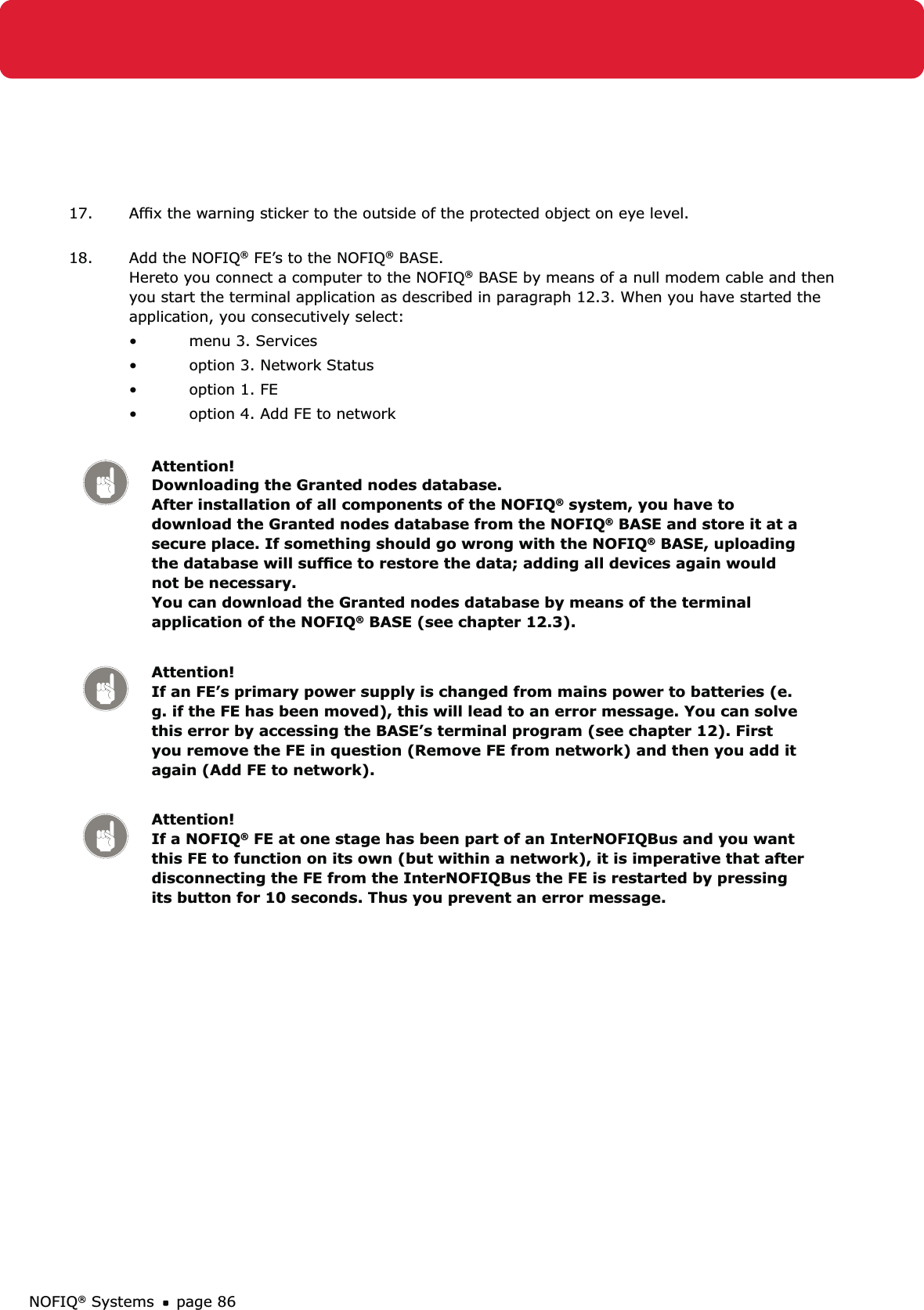 NOFIQ® Systems page 8617.  Afﬁx the warning sticker to the outside of the protected object on eye level. 18.  Add the NOFIQ® FE’s to the NOFIQ® BASE.  Hereto you connect a computer to the NOFIQ® BASE by means of a null modem cable and then you start the terminal application as described in paragraph 12.3. When you have started the application, you consecutively select:menu 3. Services • option 3. Network Status• option 1. FE• option 4. Add FE to network• Attention! Downloading the Granted nodes database.  After installation of all components of the NOFIQ® system, you have to download the Granted nodes database from the NOFIQ® BASE and store it at a secure place. If something should go wrong with the NOFIQ® BASE, uploading the database will sufﬁce to restore the data; adding all devices again would not be necessary.  You can download the Granted nodes database by means of the terminal application of the NOFIQ® BASE (see chapter 12.3).Attention! If an FE’s primary power supply is changed from mains power to batteries (e.g. if the FE has been moved), this will lead to an error message. You can solve this error by accessing the BASE’s terminal program (see chapter 12). First you remove the FE in question (Remove FE from network) and then you add it again (Add FE to network).Attention! If a NOFIQ® FE at one stage has been part of an InterNOFIQBus and you want this FE to function on its own (but within a network), it is imperative that after disconnecting the FE from the InterNOFIQBus the FE is restarted by pressing its button for 10 seconds. Thus you prevent an error message.