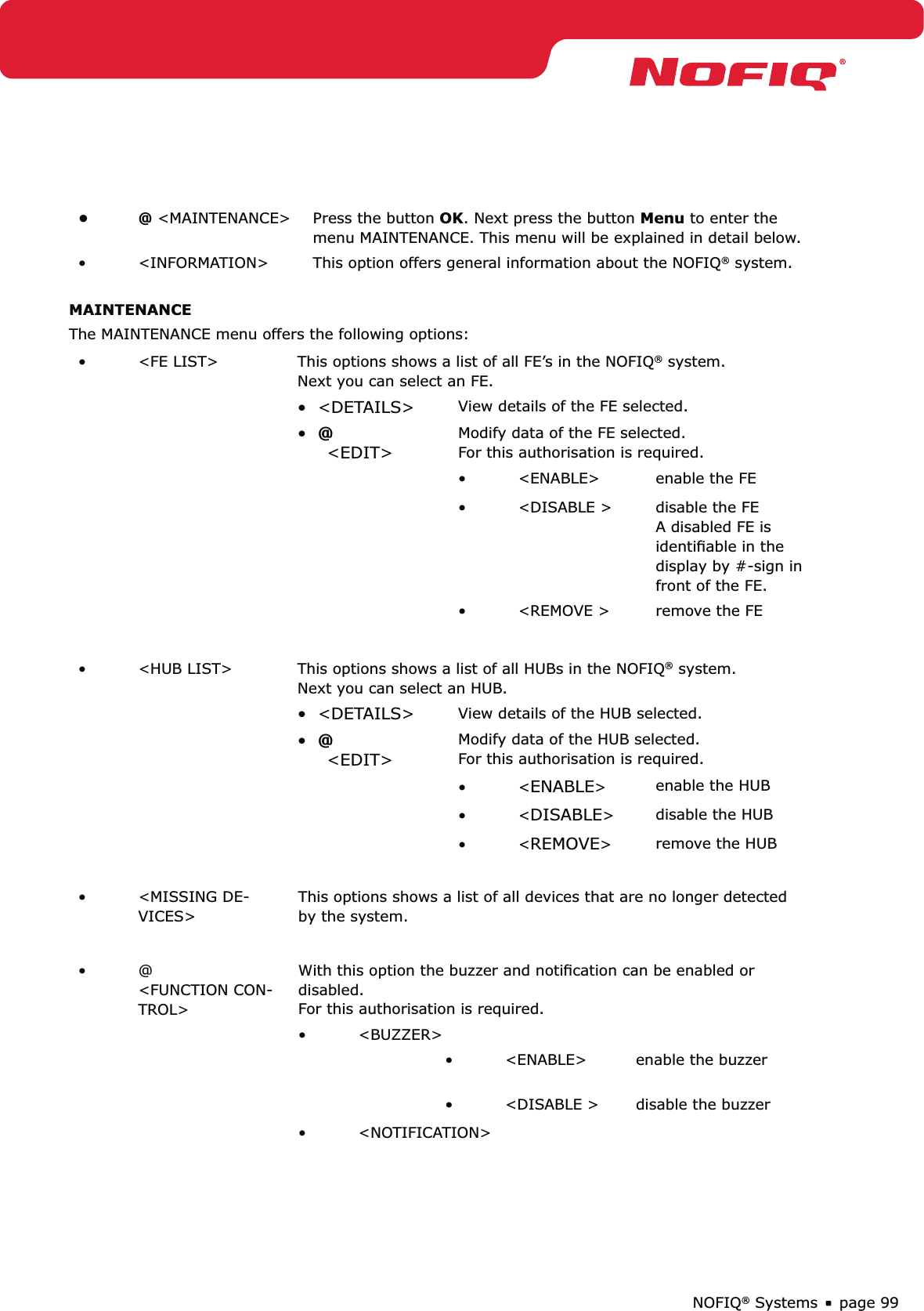 page 99NOFIQ® Systems@ •  &lt;MAINTENANCE&gt; Press the button OK. Next press the button Menu to enter the menu MAINTENANCE. This menu will be explained in detail below. &lt;INFORMATION&gt;•  This option offers general information about the NOFIQ® system.MAINTENANCEThe MAINTENANCE menu offers the following options:&lt;FE LIST&gt;•  This options shows a list of all FE’s in the NOFIQ® system.  Next you can select an FE.•  &lt;DETAILS&gt; View details of the FE selected.•  @ &lt;EDIT&gt; Modify data of the FE selected.  For this authorisation is required.&lt;ENABLE&gt;•  enable the FE &lt;DISABLE &gt;•  disable the FE  A disabled FE is identiﬁable in the display by #-sign in front of the FE.&lt;REMOVE &gt;•  remove the FE&lt;HUB LIST&gt;•  This options shows a list of all HUBs in the NOFIQ® system.  Next you can select an HUB.•  &lt;DETAILS&gt; View details of the HUB selected.•  @ &lt;EDIT&gt; Modify data of the HUB selected.  For this authorisation is required.&lt;•  ENABLE&gt;enable the HUB &lt;•  DISABLE&gt;disable the HUB&lt;•  REMOVE&gt;remove the HUB &lt;MISSING DE-• VICES&gt;This options shows a list of all devices that are no longer detected by the system. @ • &lt;FUNCTION CON-TROL&gt; With this option the buzzer and notiﬁcation can be enabled or disabled.  For this authorisation is required. &lt;BUZZER&gt;• &lt;ENABLE&gt;•  enable the buzzer &lt;DISABLE &gt;•  disable the buzzer &lt;NOTIFICATION&gt;• 