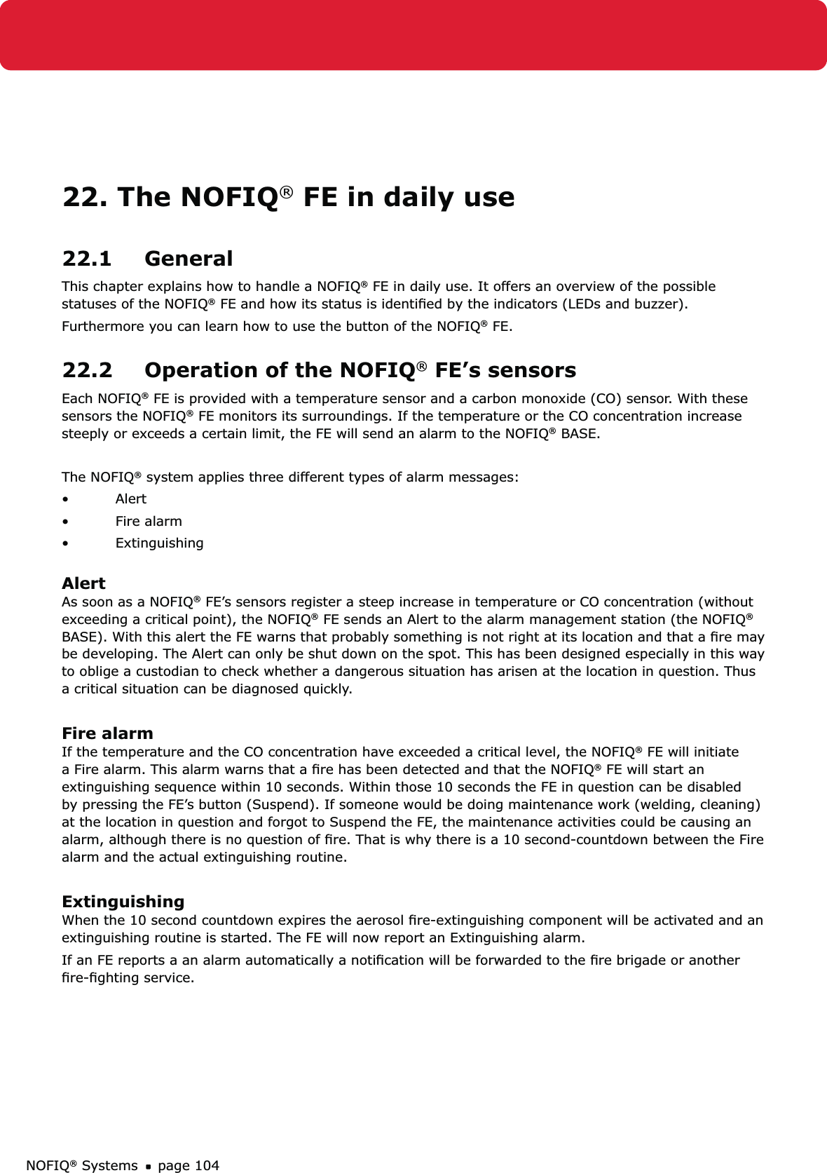 NOFIQ® Systems page 10422. The NOFIQ® FE in daily use22.1 GeneralThis chapter explains how to handle a NOFIQ® FE in daily use. It offers an overview of the possible statuses of the NOFIQ® FE and how its status is identiﬁed by the indicators (LEDs and buzzer).Furthermore you can learn how to use the button of the NOFIQ® FE.22.2  Operation of the NOFIQ® FE’s sensorsEach NOFIQ® FE is provided with a temperature sensor and a carbon monoxide (CO) sensor. With these sensors the NOFIQ® FE monitors its surroundings. If the temperature or the CO concentration increase steeply or exceeds a certain limit, the FE will send an alarm to the NOFIQ® BASE.The NOFIQ® system applies three different types of alarm messages:Alert• Fire alarm• Extinguishing• AlertAs soon as a NOFIQ® FE’s sensors register a steep increase in temperature or CO concentration (without exceeding a critical point), the NOFIQ® FE sends an Alert to the alarm management station (the NOFIQ® BASE). With this alert the FE warns that probably something is not right at its location and that a ﬁre may be developing. The Alert can only be shut down on the spot. This has been designed especially in this way to oblige a custodian to check whether a dangerous situation has arisen at the location in question. Thus a critical situation can be diagnosed quickly.Fire alarmIf the temperature and the CO concentration have exceeded a critical level, the NOFIQ® FE will initiate a Fire alarm. This alarm warns that a ﬁre has been detected and that the NOFIQ® FE will start an extinguishing sequence within 10 seconds. Within those 10 seconds the FE in question can be disabled by pressing the FE’s button (Suspend). If someone would be doing maintenance work (welding, cleaning) at the location in question and forgot to Suspend the FE, the maintenance activities could be causing an alarm, although there is no question of ﬁre. That is why there is a 10 second-countdown between the Fire alarm and the actual extinguishing routine.ExtinguishingWhen the 10 second countdown expires the aerosol ﬁre-extinguishing component will be activated and an extinguishing routine is started. The FE will now report an Extinguishing alarm. If an FE reports a an alarm automatically a notiﬁcation will be forwarded to the ﬁre brigade or another ﬁre-ﬁghting service.
