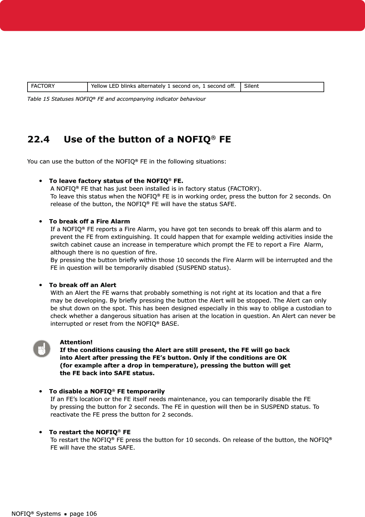 NOFIQ® Systems page 106FACTORY Yellow LED blinks alternately 1 second on, 1 second off. SilentTable 15 Statuses NOFIQ® FE and accompanying indicator behaviour22.4  Use of the button of a NOFIQ® FEYou can use the button of the NOFIQ® FE in the following situations:•   To leave factory status of the NOFIQ® FE. A NOFIQ® FE that has just been installed is in factory status (FACTORY).  To leave this status when the NOFIQ® FE is in working order, press the button for 2 seconds. On release of the button, the NOFIQ® FE will have the status SAFE. •   To break off a Fire Alarm If a NOFIQ® FE reports a Fire Alarm, you have got ten seconds to break off this alarm and to prevent the FE from extinguishing. It could happen that for example welding activities inside the switch cabinet cause an increase in temperature which prompt the FE to report a Fire  Alarm, although there is no question of ﬁre.  By pressing the button brieﬂy within those 10 seconds the Fire Alarm will be interrupted and the FE in question will be temporarily disabled (SUSPEND status). •   To break off an Alert  With an Alert the FE warns that probably something is not right at its location and that a ﬁre may be developing. By brieﬂy pressing the button the Alert will be stopped. The Alert can only be shut down on the spot. This has been designed especially in this way to oblige a custodian to check whether a dangerous situation has arisen at the location in question. An Alert can never be interrupted or reset from the NOFIQ® BASE. Attention! If the conditions causing the Alert are still present, the FE will go back into Alert after pressing the FE’s button. Only if the conditions are OK (for example after a drop in temperature), pressing the button will get the FE back into SAFE status.•   To disable a NOFIQ® FE temporarily If an FE’s location or the FE itself needs maintenance, you can temporarily disable the FE by pressing the button for 2 seconds. The FE in question will then be in SUSPEND status. To reactivate the FE press the button for 2 seconds.  •   To restart the NOFIQ® FE To restart the NOFIQ® FE press the button for 10 seconds. On release of the button, the NOFIQ® FE will have the status SAFE.