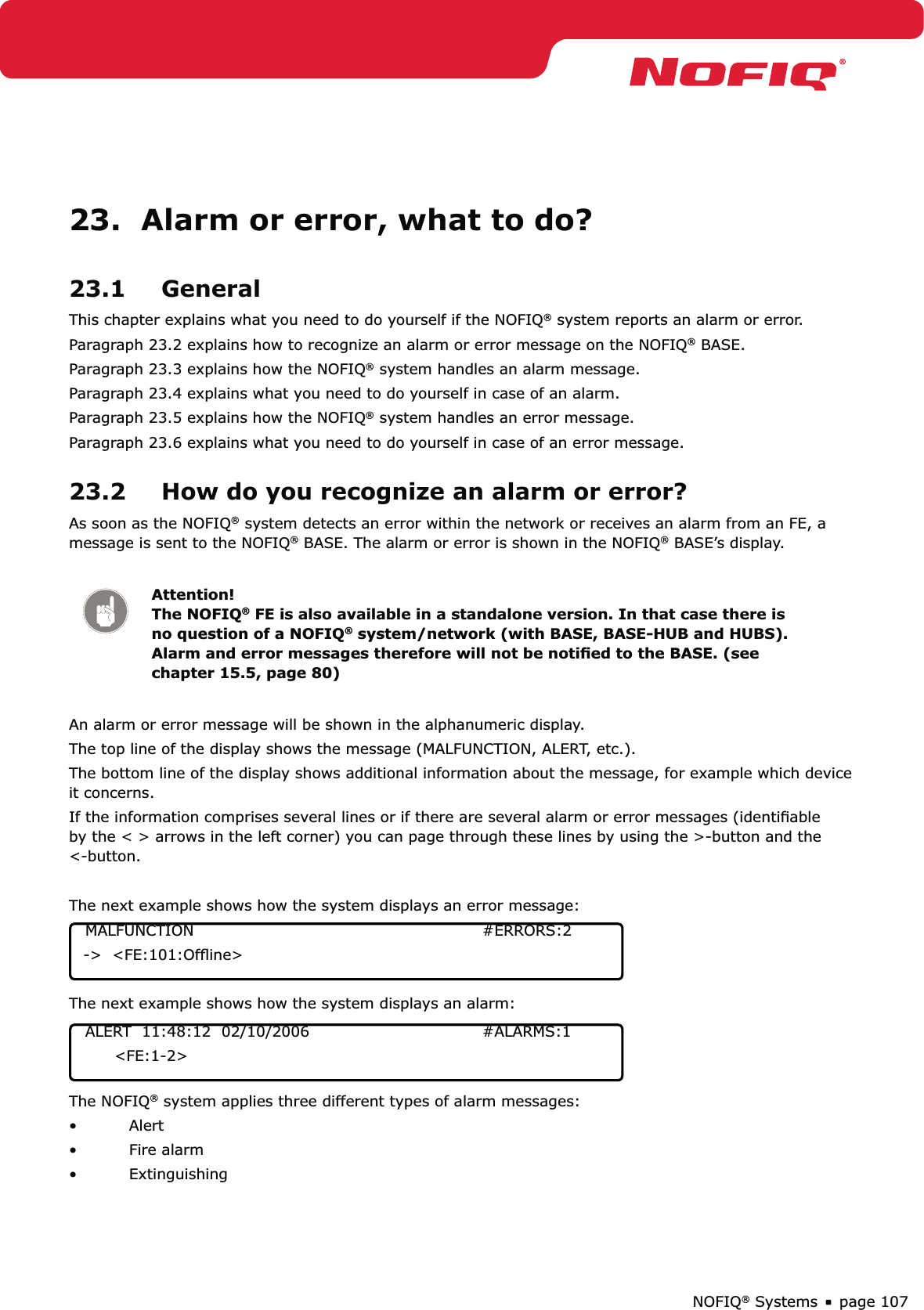 page 107NOFIQ® Systems23.  Alarm or error, what to do?23.1 GeneralThis chapter explains what you need to do yourself if the NOFIQ® system reports an alarm or error. Paragraph 23.2 explains how to recognize an alarm or error message on the NOFIQ® BASE.Paragraph 23.3 explains how the NOFIQ® system handles an alarm message.Paragraph 23.4 explains what you need to do yourself in case of an alarm.Paragraph 23.5 explains how the NOFIQ® system handles an error message.Paragraph 23.6 explains what you need to do yourself in case of an error message.23.2  How do you recognize an alarm or error?As soon as the NOFIQ® system detects an error within the network or receives an alarm from an FE, a message is sent to the NOFIQ® BASE. The alarm or error is shown in the NOFIQ® BASE’s display.Attention! The NOFIQ® FE is also available in a standalone version. In that case there is no question of a NOFIQ® system/network (with BASE, BASE-HUB and HUBS). Alarm and error messages therefore will not be notiﬁed to the BASE. (see chapter 15.5, page 80)An alarm or error message will be shown in the alphanumeric display.The top line of the display shows the message (MALFUNCTION, ALERT, etc.).The bottom line of the display shows additional information about the message, for example which device it concerns.If the information comprises several lines or if there are several alarm or error messages (identiﬁable by the &lt; &gt; arrows in the left corner) you can page through these lines by using the &gt;-button and the &lt;-button. The next example shows how the system displays an error message:  MALFUNCTION     #ERRORS:2  -&gt;  &lt;FE:101:Ofﬂine&gt;The next example shows how the system displays an alarm:  ALERT  11:48:12  02/10/2006      #ALARMS:1        &lt;FE:1-2&gt;The NOFIQ® system applies three different types of alarm messages:Alert• Fire alarm• Extinguishing• 
