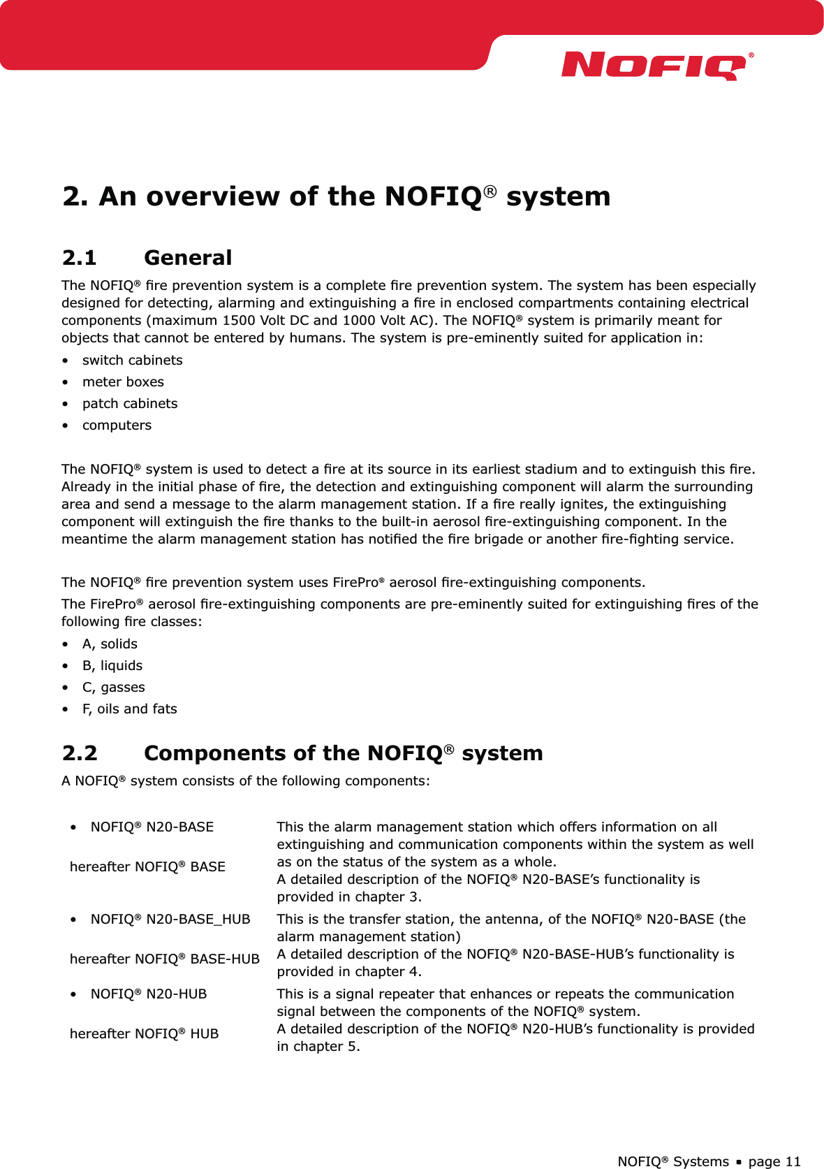 page 11NOFIQ® Systems2. An overview of the NOFIQ® system2.1 GeneralThe NOFIQ® ﬁre prevention system is a complete ﬁre prevention system. The system has been especially designed for detecting, alarming and extinguishing a ﬁre in enclosed compartments containing electrical components (maximum 1500 Volt DC and 1000 Volt AC). The NOFIQ® system is primarily meant for objects that cannot be entered by humans. The system is pre-eminently suited for application in:•   switch cabinets•   meter boxes•   patch cabinets•   computersThe NOFIQ® system is used to detect a ﬁre at its source in its earliest stadium and to extinguish this ﬁre. Already in the initial phase of ﬁre, the detection and extinguishing component will alarm the surrounding area and send a message to the alarm management station. If a ﬁre really ignites, the extinguishing component will extinguish the ﬁre thanks to the built-in aerosol ﬁre-extinguishing component. In the meantime the alarm management station has notiﬁed the ﬁre brigade or another ﬁre-ﬁghting service.The NOFIQ® ﬁre prevention system uses FirePro aerosol ﬁre-extinguishing components. The FirePro® aerosol ﬁre-extinguishing components are pre-eminently suited for extinguishing ﬁres of the following ﬁre classes:•   A, solids•   B, liquids•   C, gasses•   F, oils and fats2.2  Components of the NOFIQ® systemA NOFIQ® system consists of the following components:•   NOFIQ® N20-BASE hereafter NOFIQ® BASEThis the alarm management station which offers information on all extinguishing and communication components within the system as well as on the status of the system as a whole. A detailed description of the NOFIQ® N20-BASE’s functionality is provided in chapter 3.•   NOFIQ® N20-BASE_HUB hereafter NOFIQ® BASE-HUBThis is the transfer station, the antenna, of the NOFIQ® N20-BASE (the alarm management station) A detailed description of the NOFIQ® N20-BASE-HUB’s functionality is provided in chapter 4.•   NOFIQ® N20-HUB hereafter NOFIQ® HUBThis is a signal repeater that enhances or repeats the communication signal between the components of the NOFIQ® system. A detailed description of the NOFIQ® N20-HUB’s functionality is provided in chapter 5.