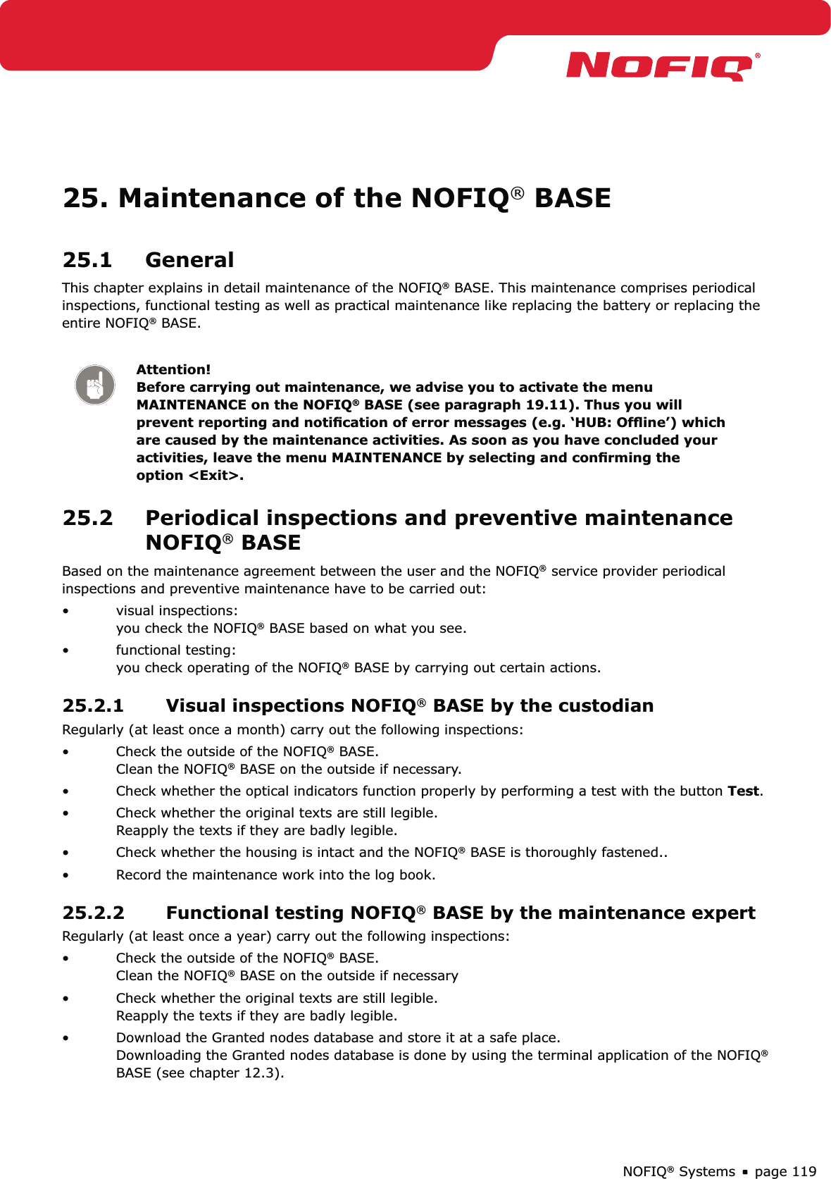 page 119NOFIQ® Systems25. Maintenance of the NOFIQ® BASE25.1 GeneralThis chapter explains in detail maintenance of the NOFIQ® BASE. This maintenance comprises periodical inspections, functional testing as well as practical maintenance like replacing the battery or replacing the entire NOFIQ® BASE.Attention! Before carrying out maintenance, we advise you to activate the menu MAINTENANCE on the NOFIQ® BASE (see paragraph 19.11). Thus you will prevent reporting and notiﬁcation of error messages (e.g. ‘HUB: Ofﬂine’) which are caused by the maintenance activities. As soon as you have concluded your activities, leave the menu MAINTENANCE by selecting and conﬁrming the option &lt;Exit&gt;. 25.2  Periodical inspections and preventive maintenance NOFIQ® BASEBased on the maintenance agreement between the user and the NOFIQ® service provider periodical inspections and preventive maintenance have to be carried out:visual inspections: • you check the NOFIQ® BASE based on what you see.functional testing: • you check operating of the NOFIQ® BASE by carrying out certain actions.25.2.1  Visual inspections NOFIQ® BASE by the custodianRegularly (at least once a month) carry out the following inspections:Check the outside of the NOFIQ•  ® BASE. Clean the NOFIQ® BASE on the outside if necessary.Check whether the optical indicators function properly by performing a test with the button •  Test.Check whether the original texts are still legible. • Reapply the texts if they are badly legible.Check whether the housing is intact and the NOFIQ•  ® BASE is thoroughly fastened..Record the maintenance work into the log book.• 25.2.2  Functional testing NOFIQ® BASE by the maintenance expert Regularly (at least once a year) carry out the following inspections:Check the outside of the NOFIQ•  ® BASE. Clean the NOFIQ® BASE on the outside if necessaryCheck whether the original texts are still legible. • Reapply the texts if they are badly legible.Download the Granted nodes database and store it at a safe place.  • Downloading the Granted nodes database is done by using the terminal application of the NOFIQ® BASE (see chapter 12.3).