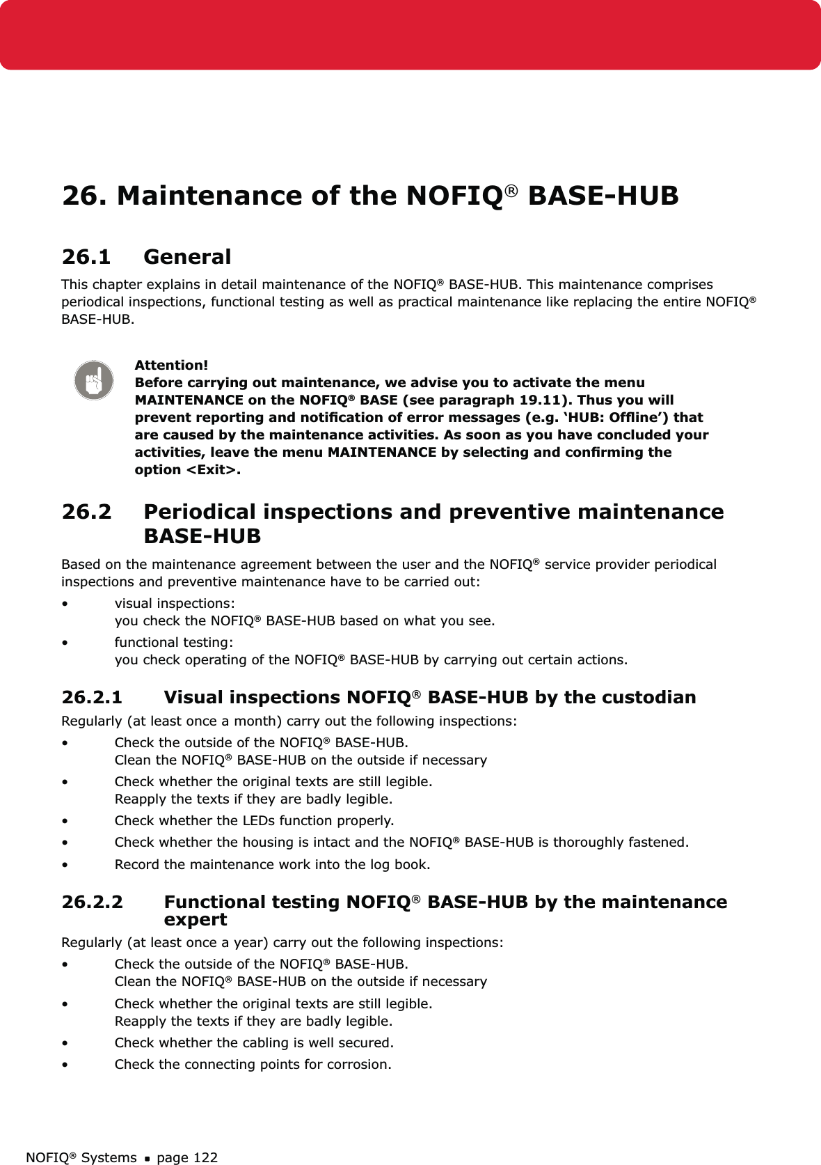 NOFIQ® Systems page 12226. Maintenance of the NOFIQ® BASE-HUB26.1 GeneralThis chapter explains in detail maintenance of the NOFIQ® BASE-HUB. This maintenance comprises periodical inspections, functional testing as well as practical maintenance like replacing the entire NOFIQ® BASE-HUB.Attention! Before carrying out maintenance, we advise you to activate the menu MAINTENANCE on the NOFIQ® BASE (see paragraph 19.11). Thus you will prevent reporting and notiﬁcation of error messages (e.g. ‘HUB: Ofﬂine’) that are caused by the maintenance activities. As soon as you have concluded your activities, leave the menu MAINTENANCE by selecting and conﬁrming the option &lt;Exit&gt;.26.2  Periodical inspections and preventive maintenance BASE-HUBBased on the maintenance agreement between the user and the NOFIQ® service provider periodical inspections and preventive maintenance have to be carried out:visual inspections: • you check the NOFIQ® BASE-HUB based on what you see.functional testing: • you check operating of the NOFIQ® BASE-HUB by carrying out certain actions.26.2.1  Visual inspections NOFIQ® BASE-HUB by the custodian Regularly (at least once a month) carry out the following inspections:Check the outside of the NOFIQ•  ® BASE-HUB. Clean the NOFIQ® BASE-HUB on the outside if necessaryCheck whether the original texts are still legible. • Reapply the texts if they are badly legible.Check whether the LEDs function properly.• Check whether the housing is intact and the NOFIQ•  ® BASE-HUB is thoroughly fastened.Record the maintenance work into the log book.• 26.2.2  Functional testing NOFIQ® BASE-HUB by the maintenance expert Regularly (at least once a year) carry out the following inspections:Check the outside of the NOFIQ•  ® BASE-HUB. Clean the NOFIQ® BASE-HUB on the outside if necessaryCheck whether the original texts are still legible. • Reapply the texts if they are badly legible.Check whether the cabling is well secured.• Check the connecting points for corrosion.• 