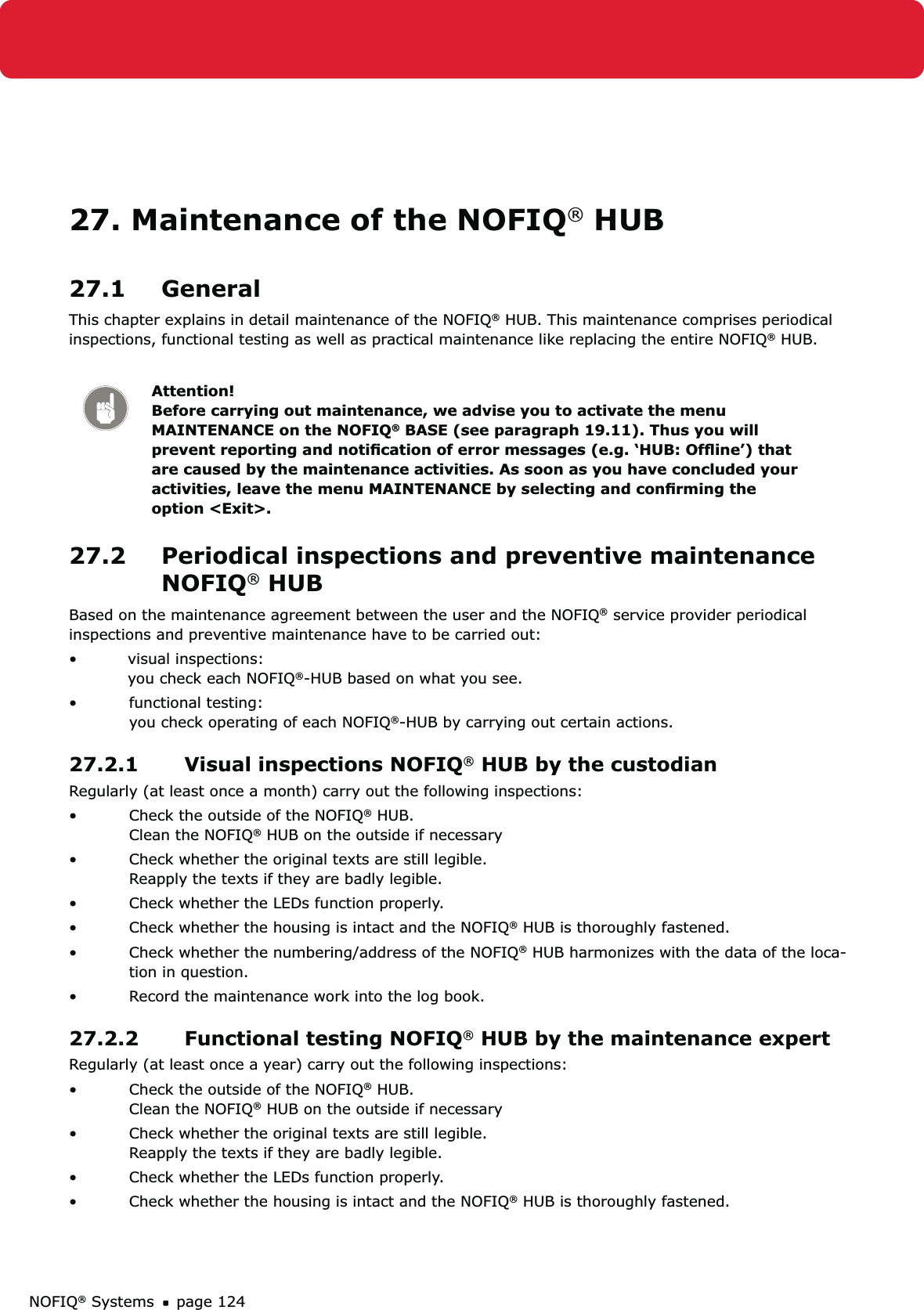 NOFIQ® Systems page 12427. Maintenance of the NOFIQ® HUB27.1 GeneralThis chapter explains in detail maintenance of the NOFIQ® HUB. This maintenance comprises periodical inspections, functional testing as well as practical maintenance like replacing the entire NOFIQ® HUB.Attention! Before carrying out maintenance, we advise you to activate the menu MAINTENANCE on the NOFIQ® BASE (see paragraph 19.11). Thus you will prevent reporting and notiﬁcation of error messages (e.g. ‘HUB: Ofﬂine’) that are caused by the maintenance activities. As soon as you have concluded your activities, leave the menu MAINTENANCE by selecting and conﬁrming the option &lt;Exit&gt;.27.2  Periodical inspections and preventive maintenance NOFIQ® HUBBased on the maintenance agreement between the user and the NOFIQ® service provider periodical inspections and preventive maintenance have to be carried out:• visual inspections:   you check each NOFIQ®-HUB based on what you see.• functional testing: you check operating of each NOFIQ®-HUB by carrying out certain actions.27.2.1  Visual inspections NOFIQ® HUB by the custodian Regularly (at least once a month) carry out the following inspections:Check the outside of the NOFIQ•  ® HUB. Clean the NOFIQ® HUB on the outside if necessaryCheck whether the original texts are still legible. • Reapply the texts if they are badly legible.Check whether the LEDs function properly.• Check whether the housing is intact and the NOFIQ•  ® HUB is thoroughly fastened.Check whether the numbering/address of the NOFIQ•  ® HUB harmonizes with the data of the loca-tion in question.Record the maintenance work into the log book.• 27.2.2  Functional testing NOFIQ® HUB by the maintenance expertRegularly (at least once a year) carry out the following inspections:Check the outside of the NOFIQ•  ® HUB. Clean the NOFIQ® HUB on the outside if necessaryCheck whether the original texts are still legible. • Reapply the texts if they are badly legible.Check whether the LEDs function properly.• Check whether the housing is intact and the NOFIQ•  ® HUB is thoroughly fastened.