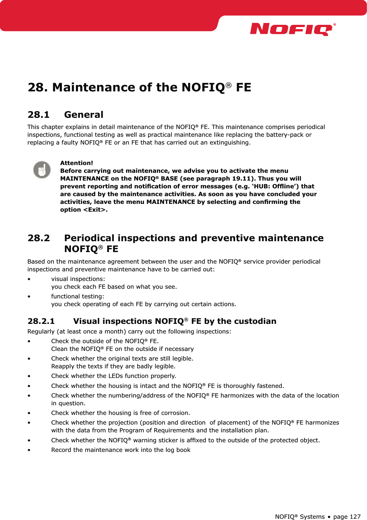 page 127NOFIQ® Systems28. Maintenance of the NOFIQ® FE28.1 GeneralThis chapter explains in detail maintenance of the NOFIQ® FE. This maintenance comprises periodical inspections, functional testing as well as practical maintenance like replacing the battery-pack or replacing a faulty NOFIQ® FE or an FE that has carried out an extinguishing.Attention! Before carrying out maintenance, we advise you to activate the menu MAINTENANCE on the NOFIQ® BASE (see paragraph 19.11). Thus you will prevent reporting and notiﬁcation of error messages (e.g. ‘HUB: Ofﬂine’) that are caused by the maintenance activities. As soon as you have concluded your activities, leave the menu MAINTENANCE by selecting and conﬁrming the option &lt;Exit&gt;.28.2  Periodical inspections and preventive maintenance NOFIQ® FEBased on the maintenance agreement between the user and the NOFIQ® service provider periodical inspections and preventive maintenance have to be carried out:visual inspections: • you check each FE based on what you see.functional testing: • you check operating of each FE by carrying out certain actions.28.2.1  Visual inspections NOFIQ® FE by the custodianRegularly (at least once a month) carry out the following inspections:Check the outside of the NOFIQ•  ® FE. Clean the NOFIQ® FE on the outside if necessaryCheck whether the original texts are still legible. • Reapply the texts if they are badly legible.Check whether the LEDs function properly.• Check whether the housing is intact and the NOFIQ•  ® FE is thoroughly fastened.Check whether the numbering/address of the NOFIQ•  ® FE harmonizes with the data of the location in question.Check whether the housing is free of corrosion.  • Check whether the projection (position and direction  of placement) of the NOFIQ•  ® FE harmonizes with the data from the Program of Requirements and the installation plan.Check whether the NOFIQ•  ® warning sticker is afﬁxed to the outside of the protected object. Record the maintenance work into the log book• 