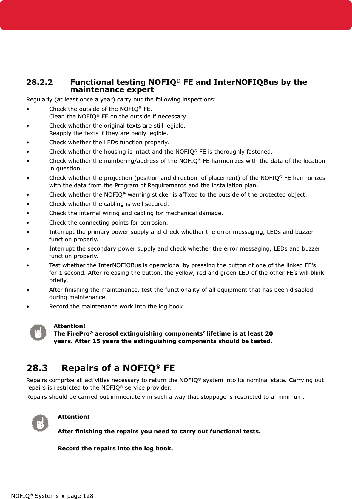 NOFIQ® Systems page 12828.2.2  Functional testing NOFIQ® FE and InterNOFIQBus by the maintenance expertRegularly (at least once a year) carry out the following inspections:Check the outside of the NOFIQ•  ® FE. Clean the NOFIQ® FE on the outside if necessary.Check whether the original texts are still legible. • Reapply the texts if they are badly legible.Check whether the LEDs function properly.• Check whether the housing is intact and the NOFIQ•  ® FE is thoroughly fastened.Check whether the numbering/address of the NOFIQ•  ® FE harmonizes with the data of the location in question.Check whether the projection (position and direction  of placement) of the NOFIQ•  ® FE harmonizes with the data from the Program of Requirements and the installation plan.Check whether the NOFIQ•  ® warning sticker is afﬁxed to the outside of the protected object. Check whether the cabling is well secured.• Check the internal wiring and cabling for mechanical damage. • Check the connecting points for corrosion.• Interrupt the primary power supply and check whether the error messaging, LEDs and buzzer • function properly.  Interrupt the secondary power supply and check whether the error messaging, LEDs and buzzer • function properly. Test whether the InterNOFIQBus is operational by pressing the button of one of the linked FE’s • for 1 second. After releasing the button, the yellow, red and green LED of the other FE’s will blink brieﬂy.After ﬁnishing the maintenance, test the functionality of all equipment that has been disabled • during maintenance. Record the maintenance work into the log book.• Attention! The FirePro® aerosol extinguishing components’ lifetime is at least 20 years. After 15 years the extinguishing components should be tested.28.3  Repairs of a NOFIQ® FERepairs comprise all activities necessary to return the NOFIQ® system into its nominal state. Carrying out repairs is restricted to the NOFIQ® service provider.Repairs should be carried out immediately in such a way that stoppage is restricted to a minimum. Attention!  After ﬁnishing the repairs you need to carry out functional tests. Record the repairs into the log book.