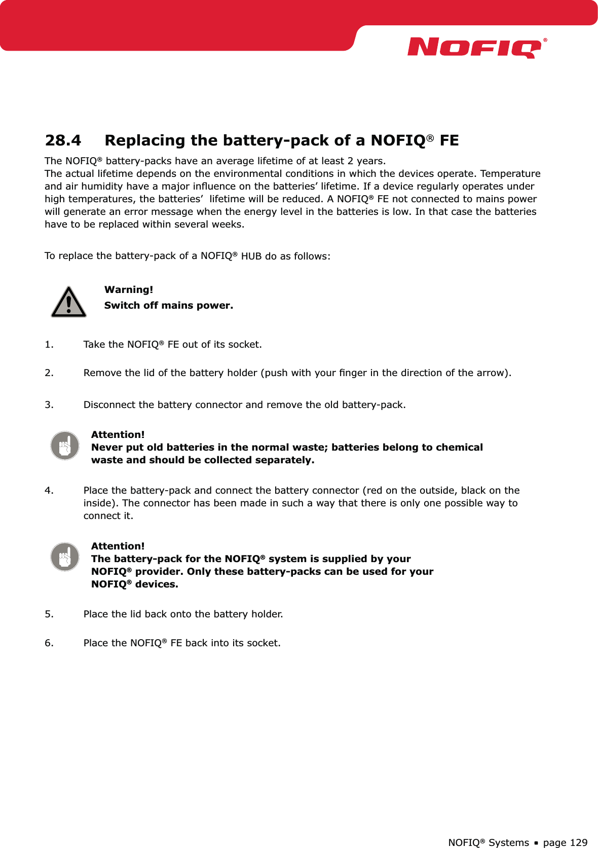 page 129NOFIQ® Systems28.4  Replacing the battery-pack of a NOFIQ® FEThe NOFIQ® battery-packs have an average lifetime of at least 2 years.  The actual lifetime depends on the environmental conditions in which the devices operate. Temperature and air humidity have a major inﬂuence on the batteries’ lifetime. If a device regularly operates under high temperatures, the batteries’  lifetime will be reduced. A NOFIQ® FE not connected to mains power will generate an error message when the energy level in the batteries is low. In that case the batteries have to be replaced within several weeks.To replace the battery-pack of a NOFIQ® HUB do as follows:Warning!Switch off mains power.1.  Take the NOFIQ® FE out of its socket. 2.  Remove the lid of the battery holder (push with your ﬁnger in the direction of the arrow). 3.  Disconnect the battery connector and remove the old battery-pack. Attention! Never put old batteries in the normal waste; batteries belong to chemical waste and should be collected separately.4.  Place the battery-pack and connect the battery connector (red on the outside, black on the inside). The connector has been made in such a way that there is only one possible way to connect it. Attention!   The battery-pack for the NOFIQ® system is supplied by your NOFIQ® provider. Only these battery-packs can be used for your NOFIQ® devices.5.  Place the lid back onto the battery holder. 6.  Place the NOFIQ® FE back into its socket.