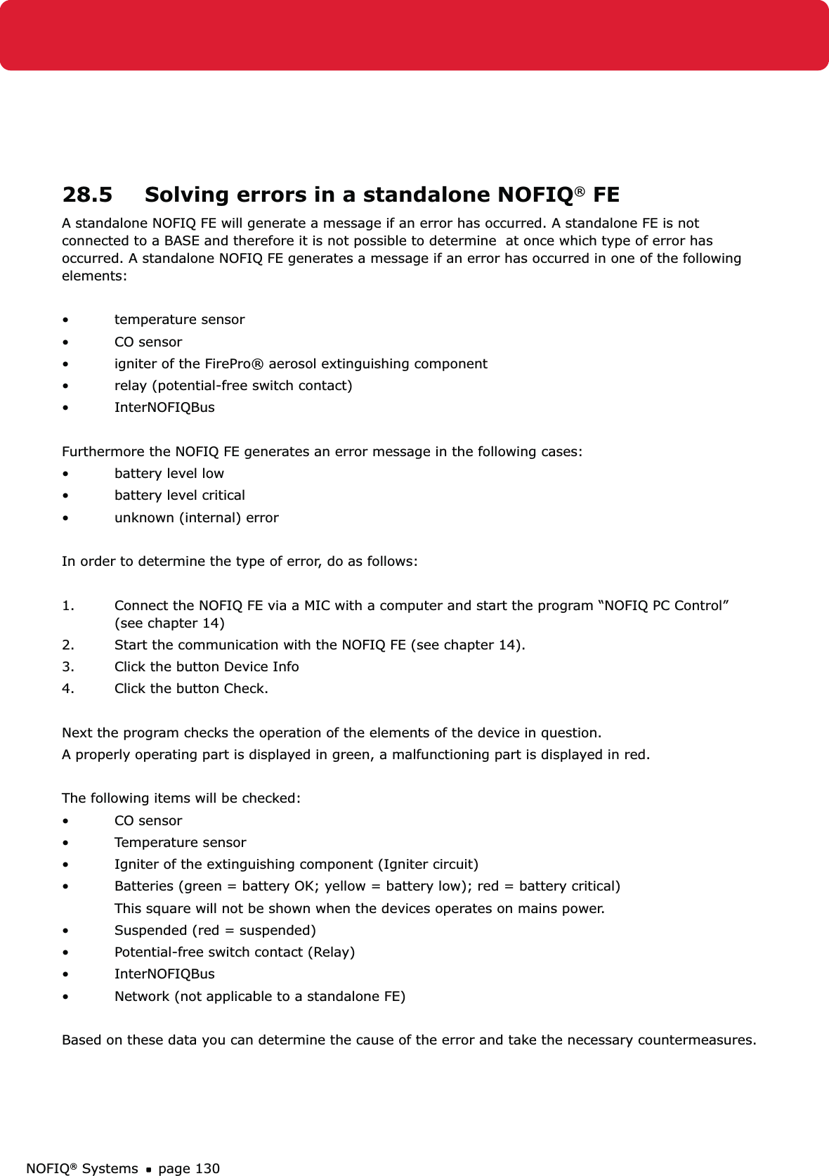NOFIQ® Systems page 13028.5  Solving errors in a standalone NOFIQ® FEA standalone NOFIQ FE will generate a message if an error has occurred. A standalone FE is not connected to a BASE and therefore it is not possible to determine  at once which type of error has occurred. A standalone NOFIQ FE generates a message if an error has occurred in one of the following elements:• temperature sensor• CO sensor•  igniter of the FirePro® aerosol extinguishing component•  relay (potential-free switch contact)• InterNOFIQBusFurthermore the NOFIQ FE generates an error message in the following cases:•  battery level low•  battery level critical•  unknown (internal) errorIn order to determine the type of error, do as follows:1.  Connect the NOFIQ FE via a MIC with a computer and start the program “NOFIQ PC Control”    (see chapter 14)2.  Start the communication with the NOFIQ FE (see chapter 14).3.  Click the button Device Info4.  Click the button Check.Next the program checks the operation of the elements of the device in question. A properly operating part is displayed in green, a malfunctioning part is displayed in red.The following items will be checked:• CO sensor• Temperature sensor•  Igniter of the extinguishing component (Igniter circuit)•  Batteries (green = battery OK; yellow = battery low); red = battery critical)  This square will not be shown when the devices operates on mains power.•  Suspended (red = suspended)•  Potential-free switch contact (Relay)• InterNOFIQBus•  Network (not applicable to a standalone FE)Based on these data you can determine the cause of the error and take the necessary countermeasures. 