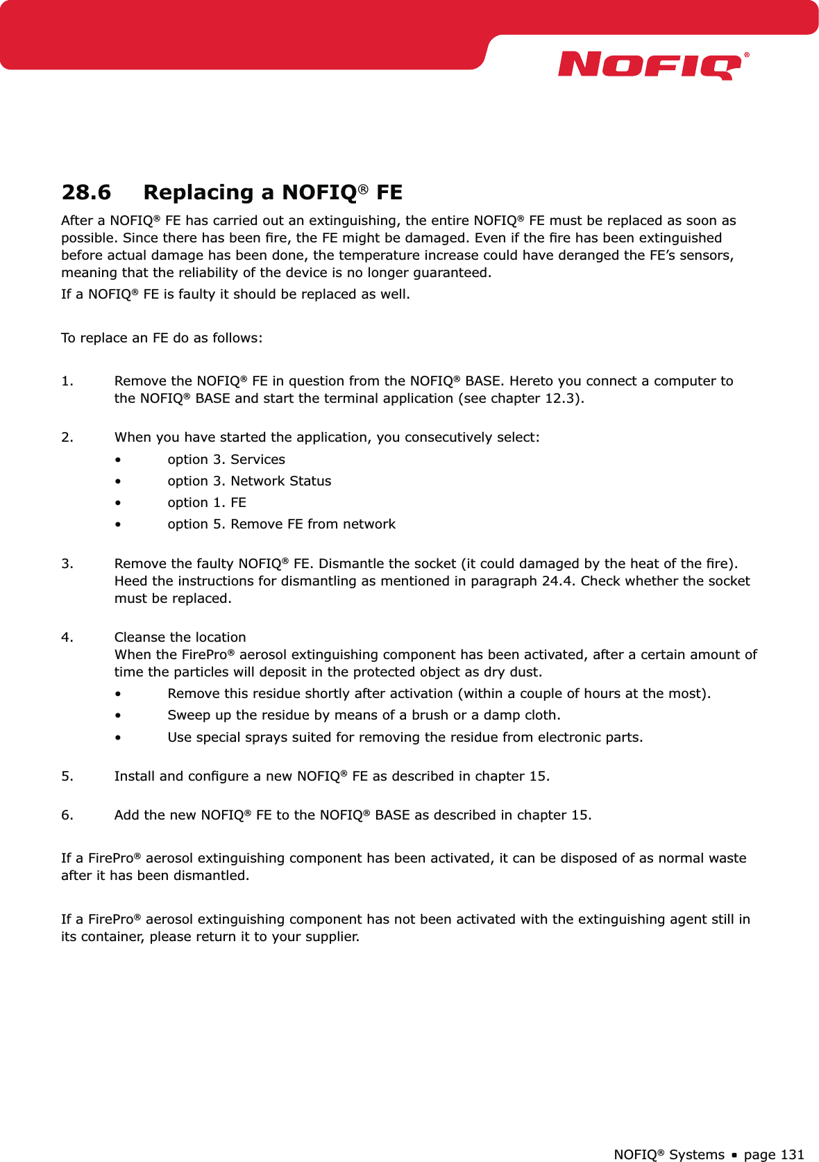 page 131NOFIQ® Systems28.6  Replacing a NOFIQ® FEAfter a NOFIQ® FE has carried out an extinguishing, the entire NOFIQ® FE must be replaced as soon as possible. Since there has been ﬁre, the FE might be damaged. Even if the ﬁre has been extinguished before actual damage has been done, the temperature increase could have deranged the FE’s sensors, meaning that the reliability of the device is no longer guaranteed. If a NOFIQ® FE is faulty it should be replaced as well.To replace an FE do as follows:1.  Remove the NOFIQ® FE in question from the NOFIQ® BASE. Hereto you connect a computer to the NOFIQ® BASE and start the terminal application (see chapter 12.3). 2.  When you have started the application, you consecutively select:option 3. Services• option 3. Network Status• option 1. FE• option 5. Remove FE from network • 3.  Remove the faulty NOFIQ® FE. Dismantle the socket (it could damaged by the heat of the ﬁre). Heed the instructions for dismantling as mentioned in paragraph 24.4. Check whether the socket must be replaced. 4.  Cleanse the location When the FirePro® aerosol extinguishing component has been activated, after a certain amount of time the particles will deposit in the protected object as dry dust.Remove this residue shortly after activation (within a couple of hours at the most).• Sweep up the residue by means of a brush or a damp cloth.• Use special sprays suited for removing the residue from electronic parts. • 5.  Install and conﬁgure a new NOFIQ® FE as described in chapter 15. 6.  Add the new NOFIQ® FE to the NOFIQ® BASE as described in chapter 15.If a FirePro® aerosol extinguishing component has been activated, it can be disposed of as normal waste after it has been dismantled.If a FirePro® aerosol extinguishing component has not been activated with the extinguishing agent still in its container, please return it to your supplier.