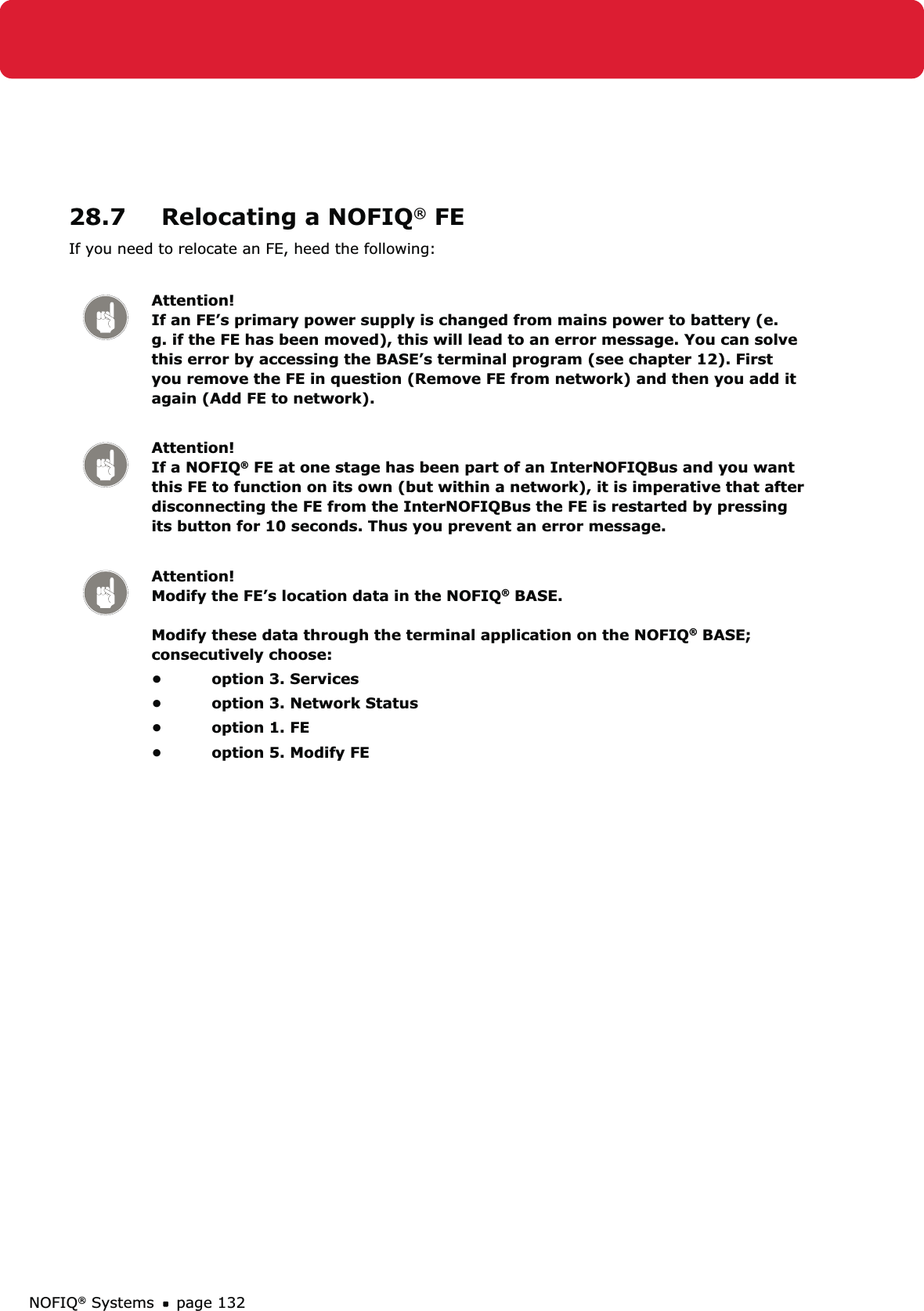 NOFIQ® Systems page 13228.7  Relocating a NOFIQ® FEIf you need to relocate an FE, heed the following: Attention! If an FE’s primary power supply is changed from mains power to battery (e.g. if the FE has been moved), this will lead to an error message. You can solve this error by accessing the BASE’s terminal program (see chapter 12). First you remove the FE in question (Remove FE from network) and then you add it again (Add FE to network).Attention! If a NOFIQ® FE at one stage has been part of an InterNOFIQBus and you want this FE to function on its own (but within a network), it is imperative that after disconnecting the FE from the InterNOFIQBus the FE is restarted by pressing its button for 10 seconds. Thus you prevent an error message.Attention! Modify the FE’s location data in the NOFIQ® BASE.  Modify these data through the terminal application on the NOFIQ® BASE; consecutively choose:option 3. Services• option 3. Network Status• option 1. FE• option 5. Modify FE• 