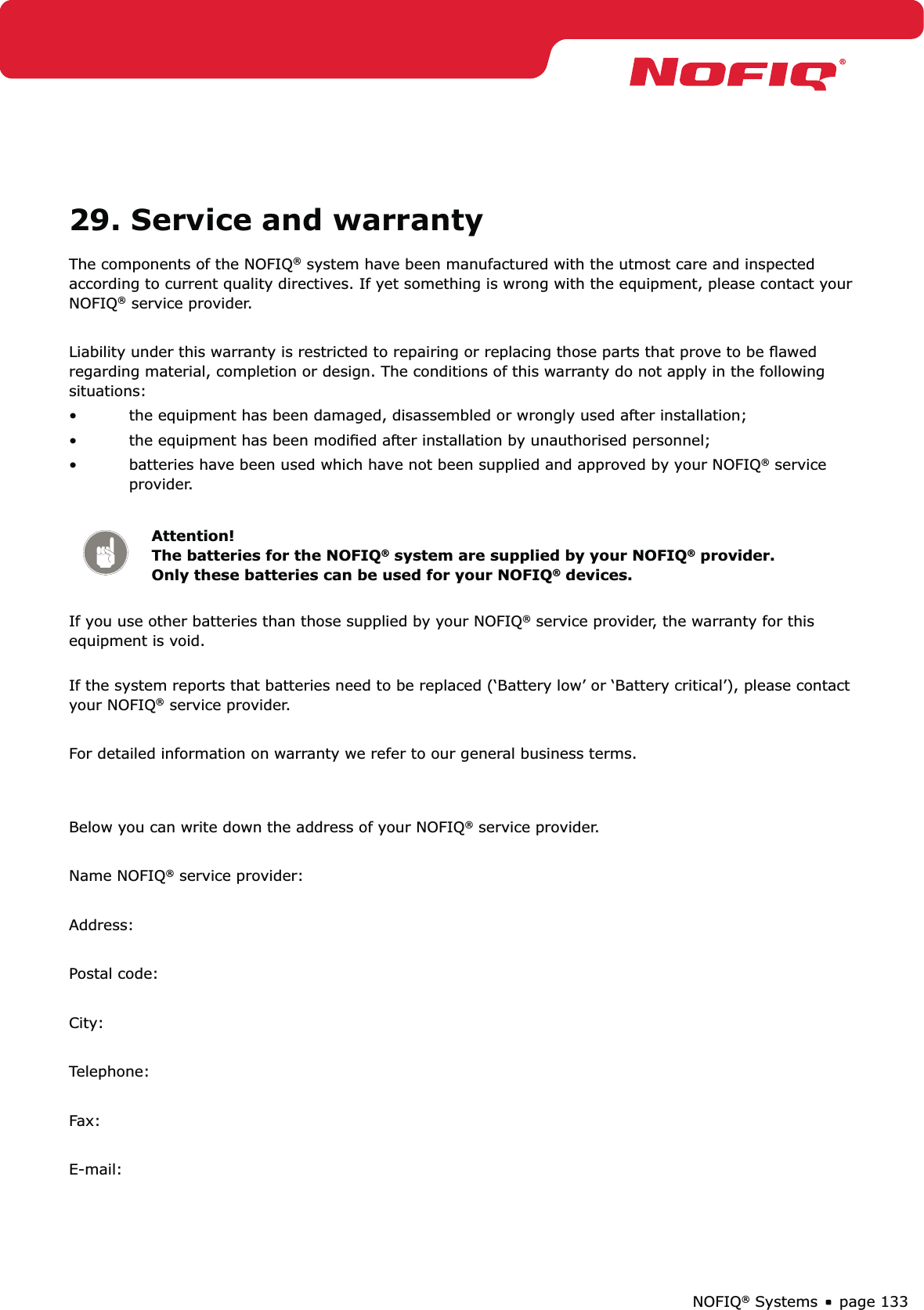 page 133NOFIQ® Systems29. Service and warrantyThe components of the NOFIQ® system have been manufactured with the utmost care and inspected according to current quality directives. If yet something is wrong with the equipment, please contact your NOFIQ® service provider. Liability under this warranty is restricted to repairing or replacing those parts that prove to be ﬂawed regarding material, completion or design. The conditions of this warranty do not apply in the following situations: the equipment has been damaged, disassembled or wrongly used after installation;• the equipment has been modiﬁed after installation by unauthorised personnel;• batteries have been used which have not been supplied and approved by your NOFIQ•  ® service provider.Attention!   The batteries for the NOFIQ® system are supplied by your NOFIQ® provider. Only these batteries can be used for your NOFIQ® devices.If you use other batteries than those supplied by your NOFIQ® service provider, the warranty for this equipment is void.  If the system reports that batteries need to be replaced (‘Battery low’ or ‘Battery critical’), please contact your NOFIQ® service provider.For detailed information on warranty we refer to our general business terms. Below you can write down the address of your NOFIQ® service provider.Name NOFIQ® service provider:Address:Postal code:City: Telephone:Fax:E-mail: