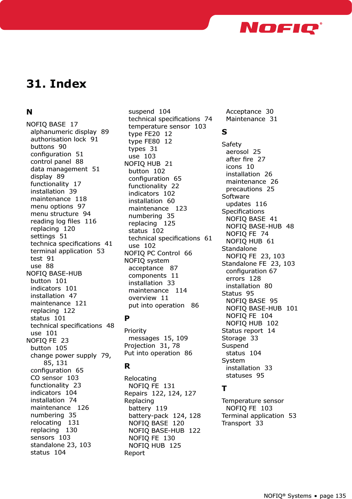 page 135NOFIQ® Systems31. IndexNNOFIQ BASE  17alphanumeric display  89authorisation lock  91buttons  90conﬁguration  51control panel  88data management  51display  89functionality  17installation  39maintenance  118menu options  97menu structure  94reading log ﬁles  116replacing  120settings  51technica speciﬁcations  41terminal application  53test  91use  88NOFIQ BASE-HUBbutton  101indicators  101installation  47maintenance  121replacing  122status  101technical speciﬁcations  48use  101NOFIQ FE  23button  105change power supply  79, 85, 131conﬁguration  65CO sensor  103functionality  23indicators  104installation  74maintenance   126numbering  35relocating   131replacing   130sensors  103standalone 23, 103status  104suspend  104technical speciﬁcations  74temperature sensor  103type FE20  12type FE80  12types  31use  103NOFIQ HUB  21button  102conﬁguration  65functionality  22indicators  102installation  60maintenance   123numbering  35replacing   125status  102technical speciﬁcations  61use  102NOFIQ PC Control  66NOFIQ systemacceptance   87components  11installation  33maintenance   114overview  11put into operation   86PPrioritymessages  15, 109Projection  31, 78Put into operation  86RRelocatingNOFIQ FE  131Repairs  122, 124, 127Replacingbattery  119battery-pack  124, 128NOFIQ BASE  120NOFIQ BASE-HUB  122NOFIQ FE  130NOFIQ HUB  125ReportAcceptance  30Maintenance  31SSafetyaerosol  25after ﬁre  27icons  10installation  26maintenance  26precautions  25Softwareupdates  116SpeciﬁcationsNOFIQ BASE  41NOFIQ BASE-HUB  48NOFIQ FE  74NOFIQ HUB  61StandaloneNOFIQ FE  23, 103Standalone FE  23, 103conﬁguration 67errors  128installation  80Status  95NOFIQ BASE  95NOFIQ BASE-HUB  101NOFIQ FE  104NOFIQ HUB  102Status report  14Storage  33Suspendstatus  104Systeminstallation  33statuses  95TTemperature sensorNOFIQ FE  103Terminal application  53Transport  33