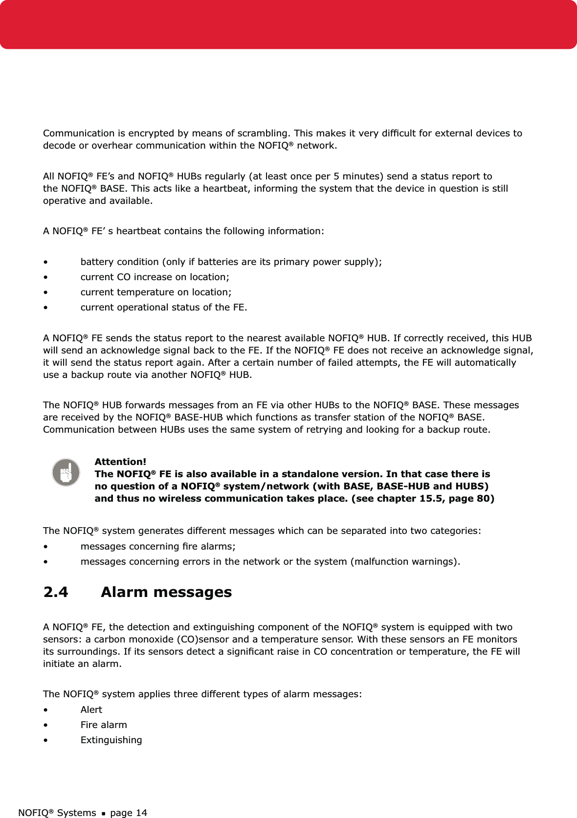 NOFIQ® Systems page 14Communication is encrypted by means of scrambling. This makes it very difﬁcult for external devices to decode or overhear communication within the NOFIQ® network.All NOFIQ® FE’s and NOFIQ® HUBs regularly (at least once per 5 minutes) send a status report to the NOFIQ® BASE. This acts like a heartbeat, informing the system that the device in question is still operative and available.A NOFIQ® FE’ s heartbeat contains the following information:battery condition (only if batteries are its primary power supply);• current CO increase on location;• current temperature on location;• current operational status of the FE.• A NOFIQ® FE sends the status report to the nearest available NOFIQ® HUB. If correctly received, this HUB will send an acknowledge signal back to the FE. If the NOFIQ® FE does not receive an acknowledge signal, it will send the status report again. After a certain number of failed attempts, the FE will automatically use a backup route via another NOFIQ® HUB.The NOFIQ® HUB forwards messages from an FE via other HUBs to the NOFIQ® BASE. These messages are received by the NOFIQ® BASE-HUB which functions as transfer station of the NOFIQ® BASE. Communication between HUBs uses the same system of retrying and looking for a backup route.Attention! The NOFIQ® FE is also available in a standalone version. In that case there is no question of a NOFIQ® system/network (with BASE, BASE-HUB and HUBS) and thus no wireless communication takes place. (see chapter 15.5, page 80)The NOFIQ® system generates different messages which can be separated into two categories: messages concerning ﬁre alarms;• messages concerning errors in the network or the system (malfunction warnings).• 2.4 Alarm messagesA NOFIQ® FE, the detection and extinguishing component of the NOFIQ® system is equipped with two sensors: a carbon monoxide (CO)sensor and a temperature sensor. With these sensors an FE monitors its surroundings. If its sensors detect a signiﬁcant raise in CO concentration or temperature, the FE will initiate an alarm.The NOFIQ® system applies three different types of alarm messages:Alert• Fire alarm• Extinguishing• 