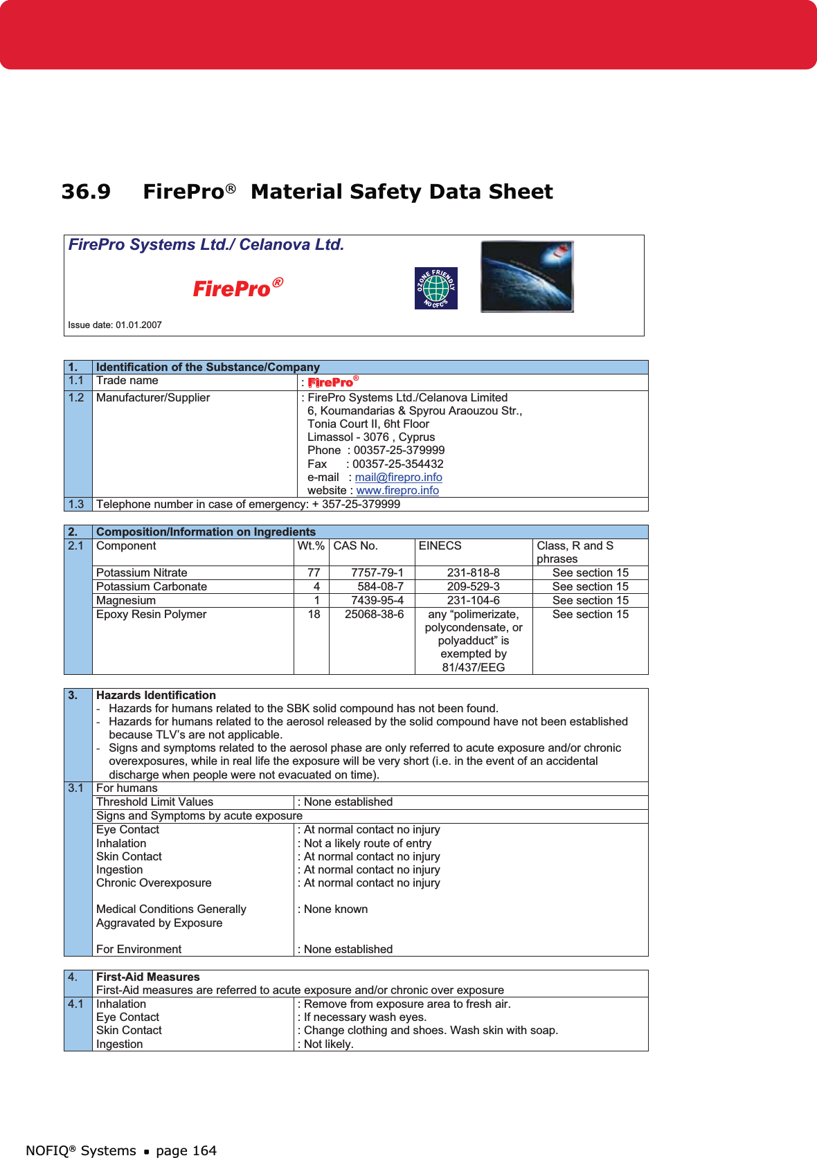 NOFIQ® Systems page 16436.9 FirePro®  Material Safety Data Sheet FirePro Systems Ltd./ Celanova Ltd.          FirePro®Issue date: 01.01.2007 1. Identification of the Substance/Company 1.1 Trade name  :FirePro®1.2  Manufacturer/Supplier  : FirePro Systems Ltd./Celanova Limited   6, Koumandarias &amp; Spyrou Araouzou Str.,   Tonia Court II, 6ht Floor   Limassol - 3076 , Cyprus   Phone  : 00357-25-379999   Fax      : 00357-25-354432   e-mail   : mail@firepro.info  website : www.firepro.info1.3  Telephone number in case of emergency: + 357-25-379999 2. Composition/Information on Ingredients 2.1 Component  Wt.% CAS No.  EINECS  Class, R and S phrases Potassium Nitrate  77  7757-79-1  231-818-8  See section 15 Potassium Carbonate  4  584-08-7  209-529-3  See section 15 Magnesium  1  7439-95-4  231-104-6  See section 15 Epoxy Resin Polymer  18  25068-38-6  any “polimerizate, polycondensate, or polyadduct” is exempted by 81/437/EEG See section 15 3. Hazards Identification -  Hazards for humans related to the SBK solid compound has not been found. -  Hazards for humans related to the aerosol released by the solid compound have not been established      because TLV’s are not applicable. -  Signs and symptoms related to the aerosol phase are only referred to acute exposure and/or chronic      overexposures, while in real life the exposure will be very short (i.e. in the event of an accidental      discharge when people were not evacuated on time).3.1 For humans Threshold Limit Values  : None established Signs and Symptoms by acute exposure Eye Contact InhalationSkin Contact Ingestion Chronic Overexposure Medical Conditions Generally Aggravated by Exposure For Environment : At normal contact no injury : Not a likely route of entry : At normal contact no injury : At normal contact no injury : At normal contact no injury : None known : None established 4. First-Aid Measures First-Aid measures are referred to acute exposure and/or chronic over exposure 4.1 Inhalation Eye Contact Skin Contact Ingestion : Remove from exposure area to fresh air.  : If necessary wash eyes. : Change clothing and shoes. Wash skin with soap. : Not likely. 