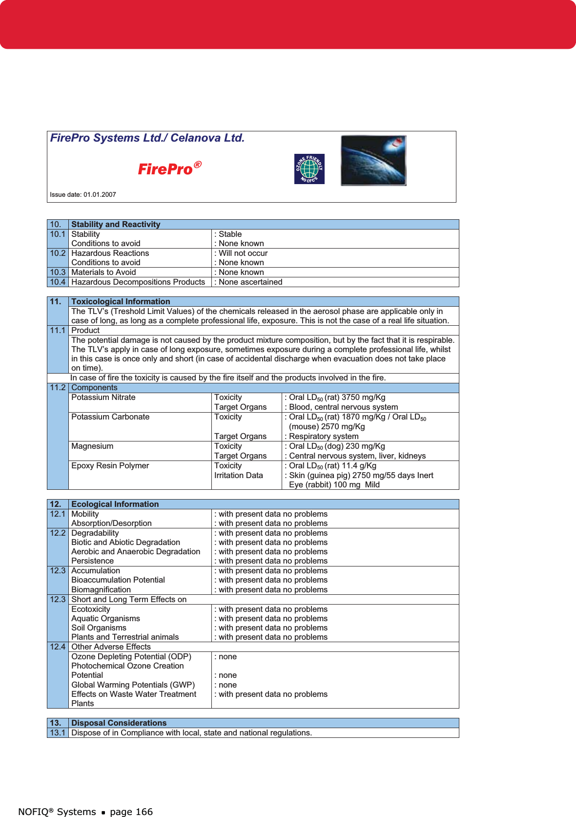 NOFIQ® Systems page 166FirePro Systems Ltd./ Celanova Ltd.          FirePro®Issue date: 01.01.2007 10. Stability and Reactivity10.1 Stability Conditions to avoid : Stable: None known 10.2 Hazardous Reactions Conditions to avoid : Will not occur : None known 10.3  Materials to Avoid  : None known 10.4 Hazardous Decompositions Products  : None ascertained 11. Toxicological Information The TLV’s (Treshold Limit Values) of the chemicals released in the aerosol phase are applicable only in case of long, as long as a complete professional life, exposure. This is not the case of a real life situation.11.1 Product The potential damage is not caused by the product mixture composition, but by the fact that it is respirable. The TLV’s apply in case of long exposure, sometimes exposure during a complete professional life, whilst in this case is once only and short (in case of accidental discharge when evacuation does not take place on time).          In case of fire the toxicity is caused by the fire itself and the products involved in the fire.  11.2  Components Potassium Nitrate  Toxicity   : Oral LD50 (rat) 3750 mg/Kg   Target Organs  : Blood, central nervous system Potassium Carbonate  Toxicity  : Oral LD50 (rat) 1870 mg/Kg / Oral LD50(mouse) 2570 mg/Kg   Target Organs  : Respiratory system Magnesium  Toxicity  : Oral LD50 (dog) 230 mg/Kg   Target Organs  : Central nervous system, liver, kidneys Epoxy Resin Polymer  Toxicity  : Oral LD50 (rat) 11.4 g/Kg Irritation Data  : Skin (guinea pig) 2750 mg/55 days Inert   Eye (rabbit) 100 mg  Mild 12. Ecological Information 12.1 Mobility Absorption/Desorption : with present data no problems  : with present data no problems 12.2 Degradability Biotic and Abiotic Degradation Aerobic and Anaerobic Degradation Persistence : with present data no problems : with present data no problems : with present data no problems : with present data no problems 12.3 Accumulation Bioaccumulation Potential Biomagnification : with present data no problems : with present data no problems : with present data no problems 12.3  Short and Long Term Effects on EcotoxicityAquatic Organisms Soil Organisms Plants and Terrestrial animals : with present data no problems : with present data no problems : with present data no problems : with present data no problems 12.4  Other Adverse Effects Ozone Depleting Potential (ODP) Photochemical Ozone Creation PotentialGlobal Warming Potentials (GWP) Effects on Waste Water Treatment Plants: none : none : none : with present data no problems 13. Disposal Considerations 13.1  Dispose of in Compliance with local, state and national regulations. 