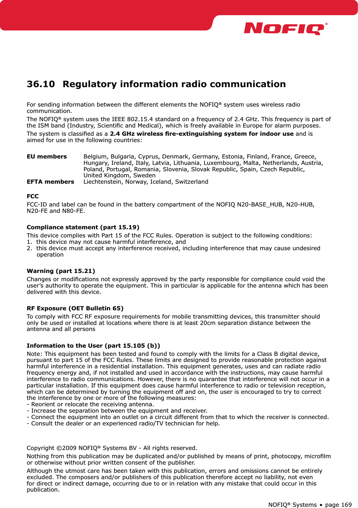 page 169NOFIQ® Systems36.10  Regulatory information radio communicationFor sending information between the different elements the NOFIQ® system uses wireless radio communication.The NOFIQ® system uses the IEEE 802.15.4 standard on a frequency of 2.4 GHz. This frequency is part of the ISM band (Industry, Scientiﬁc and Medical), which is freely available in Europe for alarm purposes.The system is classiﬁed as a 2.4 GHz wireless ﬁre-extinguishing system for indoor use and is aimed for use in the following countries:EU members  Belgium, Bulgaria, Cyprus, Denmark, Germany, Estonia, Finland, France, Greece,      Hungary, Ireland, Italy, Latvia, Lithuania, Luxembourg, Malta, Netherlands, Austria,   Poland, Portugal, Romania, Slovenia, Slovak Republic, Spain, Czech Republic,   United Kingdom, SwedenEFTA members  Liechtenstein, Norway, Iceland, SwitzerlandFCCFCC-ID and label can be found in the battery compartment of the NOFIQ N20-BASE_HUB, N20-HUB,  N20-FE and N80-FE.Compliance statement (part 15.19)This device complies with Part 15 of the FCC Rules. Operation is subject to the following conditions: 1.  this device may not cause harmful interference, and 2.  this device must accept any interference received, including interference that may cause undesired       operationWarning (part 15.21)Changes or modiﬁcations not expressly approved by the party responsible for compliance could void the user’s authority to operate the equipment. This in particular is applicable for the antenna which has been delivered with this device.RF Exposure (OET Bulletin 65)To comply with FCC RF exposure requirements for mobile transmitting devices, this transmitter should only be used or installed at locations where there is at least 20cm separation distance between the antenna and all personsInformation to the User (part 15.105 (b))Note: This equipment has been tested and found to comply with the limits for a Class B digital device, pursuant to part 15 of the FCC Rules. These limits are designed to provide reasonable protection against harmful interference in a residential installation. This equipment generates, uses and can radiate radio frequency energy and, if not installed and used in accordance with the instructions, may cause harmful interference to radio communications. However, there is no quarantee that interference will not occur in a particular installation. If this equipment does cause harmful interference to radio or television reception, which can be determined by turning the equipment off and on, the user is encouraged to try to correct the interference by one or more of the following measures: - Reorient or relocate the receiving antenna. - Increase the separation between the equipment and receiver. - Connect the equipment into an outlet on a circuit different from that to which the receiver is connected. - Consult the dealer or an experienced radio/TV technician for help.Copyright ©2009 NOFIQ® Systems BV - All rights reserved.Nothing from this publication may be duplicated and/or published by means of print, photocopy, microﬁlm or otherwise without prior written consent of the publisher. Although the utmost care has been taken with this publication, errors and omissions cannot be entirely excluded. The composers and/or publishers of this publication therefore accept no liability, not even for direct or indirect damage, occurring due to or in relation with any mistake that could occur in this publication.