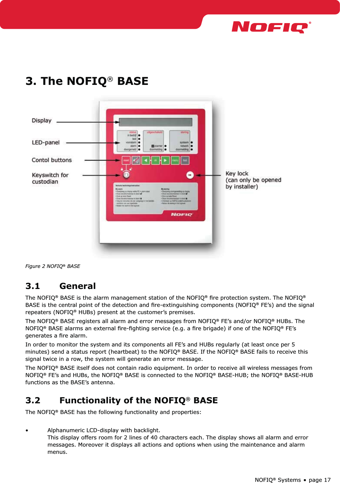 page 17NOFIQ® Systems3. The NOFIQ® BASEFigure 2 NOFIQ® BASE3.1 GeneralThe NOFIQ® BASE is the alarm management station of the NOFIQ® ﬁre protection system. The NOFIQ® BASE is the central point of the detection and ﬁre-extinguishing components (NOFIQ® FE’s) and the signal repeaters (NOFIQ® HUBs) present at the customer’s premises. The NOFIQ® BASE registers all alarm and error messages from NOFIQ® FE’s and/or NOFIQ® HUBs. The NOFIQ® BASE alarms an external ﬁre-ﬁghting service (e.g. a ﬁre brigade) if one of the NOFIQ® FE’s generates a ﬁre alarm. In order to monitor the system and its components all FE’s and HUBs regularly (at least once per 5 minutes) send a status report (heartbeat) to the NOFIQ® BASE. If the NOFIQ® BASE fails to receive this signal twice in a row, the system will generate an error message.The NOFIQ® BASE itself does not contain radio equipment. In order to receive all wireless messages from NOFIQ® FE’s and HUBs, the NOFIQ® BASE is connected to the NOFIQ® BASE-HUB; the NOFIQ® BASE-HUB functions as the BASE’s antenna.3.2  Functionality of the NOFIQ® BASEThe NOFIQ® BASE has the following functionality and properties:Alphanumeric LCD-display with backlight.  • This display offers room for 2 lines of 40 characters each. The display shows all alarm and error messages. Moreover it displays all actions and options when using the maintenance and alarm menus.