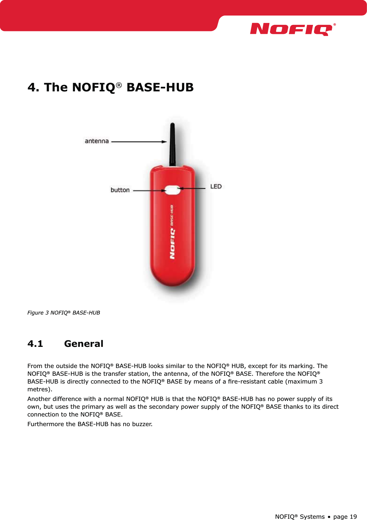 page 19NOFIQ® Systems4. The NOFIQ® BASE-HUBFigure 3 NOFIQ® BASE-HUB4.1 GeneralFrom the outside the NOFIQ® BASE-HUB looks similar to the NOFIQ® HUB, except for its marking. The NOFIQ® BASE-HUB is the transfer station, the antenna, of the NOFIQ® BASE. Therefore the NOFIQ® BASE-HUB is directly connected to the NOFIQ® BASE by means of a ﬁre-resistant cable (maximum 3 metres).Another difference with a normal NOFIQ® HUB is that the NOFIQ® BASE-HUB has no power supply of its own, but uses the primary as well as the secondary power supply of the NOFIQ® BASE thanks to its direct connection to the NOFIQ® BASE.Furthermore the BASE-HUB has no buzzer.