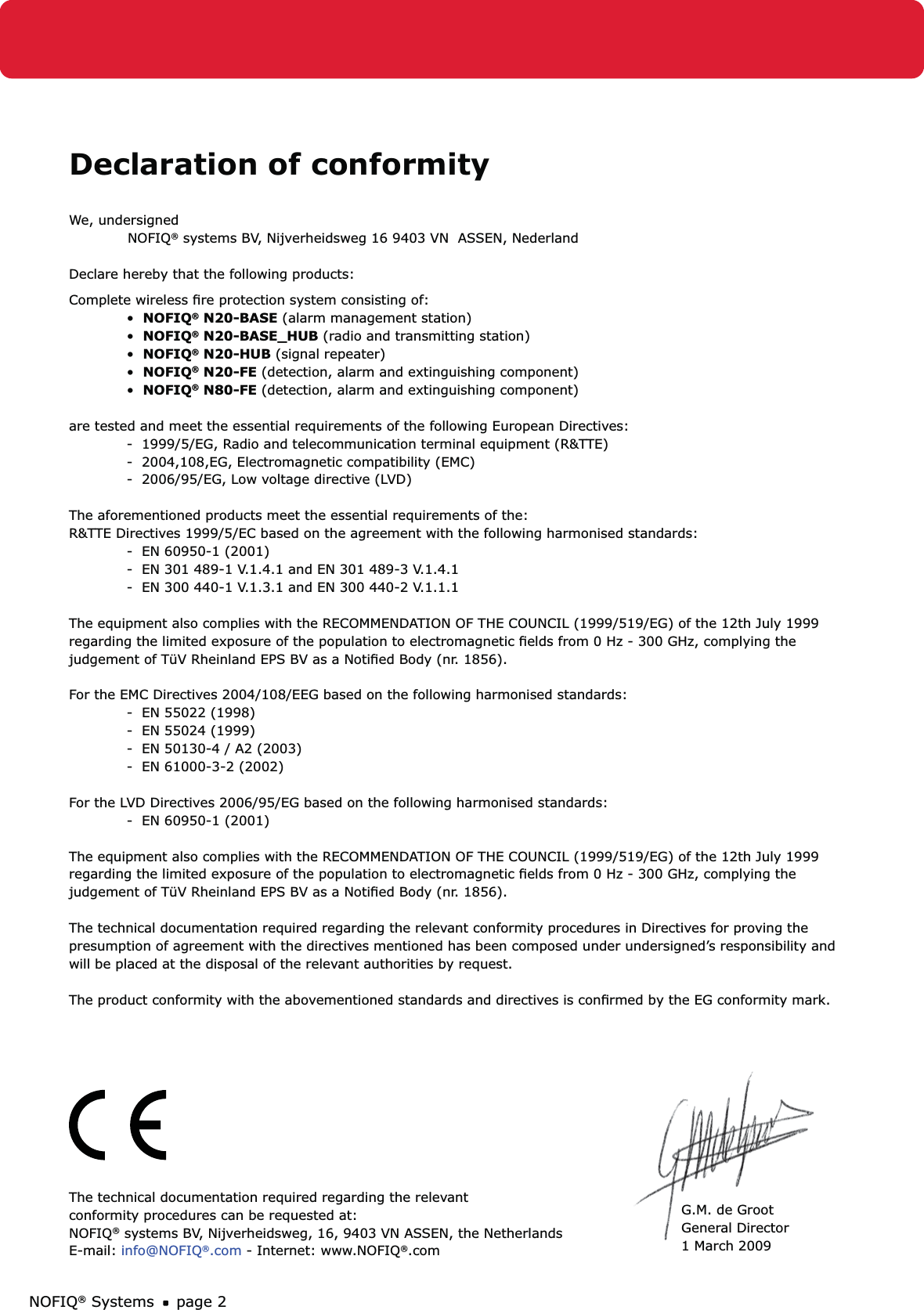NOFIQ® Systems page 2Declaration of conformityWe, undersigned NOFIQ® systems BV, Nijverheidsweg 16 9403 VN  ASSEN, NederlandDeclare hereby that the following products:  Complete wireless ﬁre protection system consisting of:•  NOFIQ® N20-BASE (alarm management station)•  NOFIQ® N20-BASE_HUB (radio and transmitting station)•  NOFIQ® N20-HUB (signal repeater)•  NOFIQ® N20-FE (detection, alarm and extinguishing component)•  NOFIQ® N80-FE (detection, alarm and extinguishing component)are tested and meet the essential requirements of the following European Directives:-  1999/5/EG, Radio and telecommunication terminal equipment (R&amp;TTE)-  2004,108,EG, Electromagnetic compatibility (EMC)-  2006/95/EG, Low voltage directive (LVD)The aforementioned products meet the essential requirements of the:R&amp;TTE Directives 1999/5/EC based on the agreement with the following harmonised standards:-  EN 60950-1 (2001)-  EN 301 489-1 V.1.4.1 and EN 301 489-3 V.1.4.1-  EN 300 440-1 V.1.3.1 and EN 300 440-2 V.1.1.1The equipment also complies with the RECOMMENDATION OF THE COUNCIL (1999/519/EG) of the 12th July 1999regarding the limited exposure of the population to electromagnetic ﬁelds from 0 Hz - 300 GHz, complying the judgement of TüV Rheinland EPS BV as a Notiﬁed Body (nr. 1856).For the EMC Directives 2004/108/EEG based on the following harmonised standards:-  EN 55022 (1998)-  EN 55024 (1999)-  EN 50130-4 / A2 (2003)-  EN 61000-3-2 (2002)For the LVD Directives 2006/95/EG based on the following harmonised standards:-  EN 60950-1 (2001)The equipment also complies with the RECOMMENDATION OF THE COUNCIL (1999/519/EG) of the 12th July 1999regarding the limited exposure of the population to electromagnetic ﬁelds from 0 Hz - 300 GHz, complying the judgement of TüV Rheinland EPS BV as a Notiﬁed Body (nr. 1856).The technical documentation required regarding the relevant conformity procedures in Directives for proving thepresumption of agreement with the directives mentioned has been composed under undersigned’s responsibility andwill be placed at the disposal of the relevant authorities by request.The product conformity with the abovementioned standards and directives is conﬁrmed by the EG conformity mark.The technical documentation required regarding the relevant conformity procedures can be requested at:NOFIQ® systems BV, Nijverheidsweg, 16, 9403 VN ASSEN, the Netherlands  E-mail: info@NOFIQ®.com - Internet: www.NOFIQ®.comG.M. de GrootGeneral Director1 March 2009