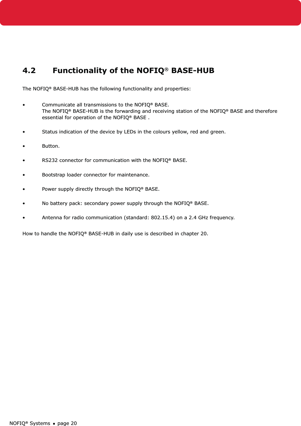 NOFIQ® Systems page 204.2  Functionality of the NOFIQ® BASE-HUBThe NOFIQ® BASE-HUB has the following functionality and properties:Communicate all transmissions to the NOFIQ•  ® BASE. The NOFIQ® BASE-HUB is the forwarding and receiving station of the NOFIQ® BASE and therefore essential for operation of the NOFIQ® BASE . Status indication of the device by LEDs in the colours yellow, red and green. • Button. • RS232 connector for communication with the NOFIQ•  ® BASE. Bootstrap loader connector for maintenance. • Power supply directly through the NOFIQ•  ® BASE. No battery pack: secondary power supply through the NOFIQ•  ® BASE.  Antenna for radio communication (standard: 802.15.4) on a 2.4 GHz frequency.• How to handle the NOFIQ® BASE-HUB in daily use is described in chapter 20.