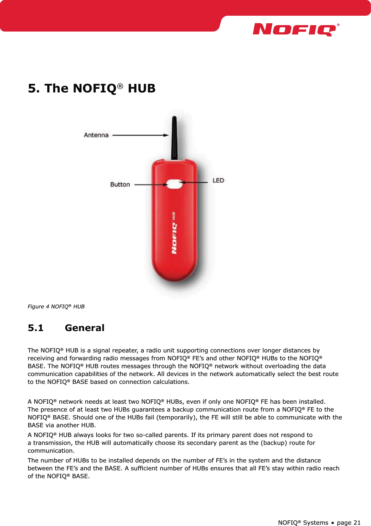 page 21NOFIQ® Systems5. The NOFIQ® HUBFigure 4 NOFIQ® HUB5.1 GeneralThe NOFIQ® HUB is a signal repeater, a radio unit supporting connections over longer distances by receiving and forwarding radio messages from NOFIQ® FE’s and other NOFIQ® HUBs to the NOFIQ® BASE. The NOFIQ® HUB routes messages through the NOFIQ® network without overloading the data communication capabilities of the network. All devices in the network automatically select the best route to the NOFIQ® BASE based on connection calculations.A NOFIQ® network needs at least two NOFIQ® HUBs, even if only one NOFIQ® FE has been installed. The presence of at least two HUBs guarantees a backup communication route from a NOFIQ® FE to the NOFIQ® BASE. Should one of the HUBs fail (temporarily), the FE will still be able to communicate with the BASE via another HUB.A NOFIQ® HUB always looks for two so-called parents. If its primary parent does not respond to a transmission, the HUB will automatically choose its secondary parent as the (backup) route for communication.The number of HUBs to be installed depends on the number of FE’s in the system and the distance between the FE’s and the BASE. A sufﬁcient number of HUBs ensures that all FE’s stay within radio reach of the NOFIQ® BASE.
