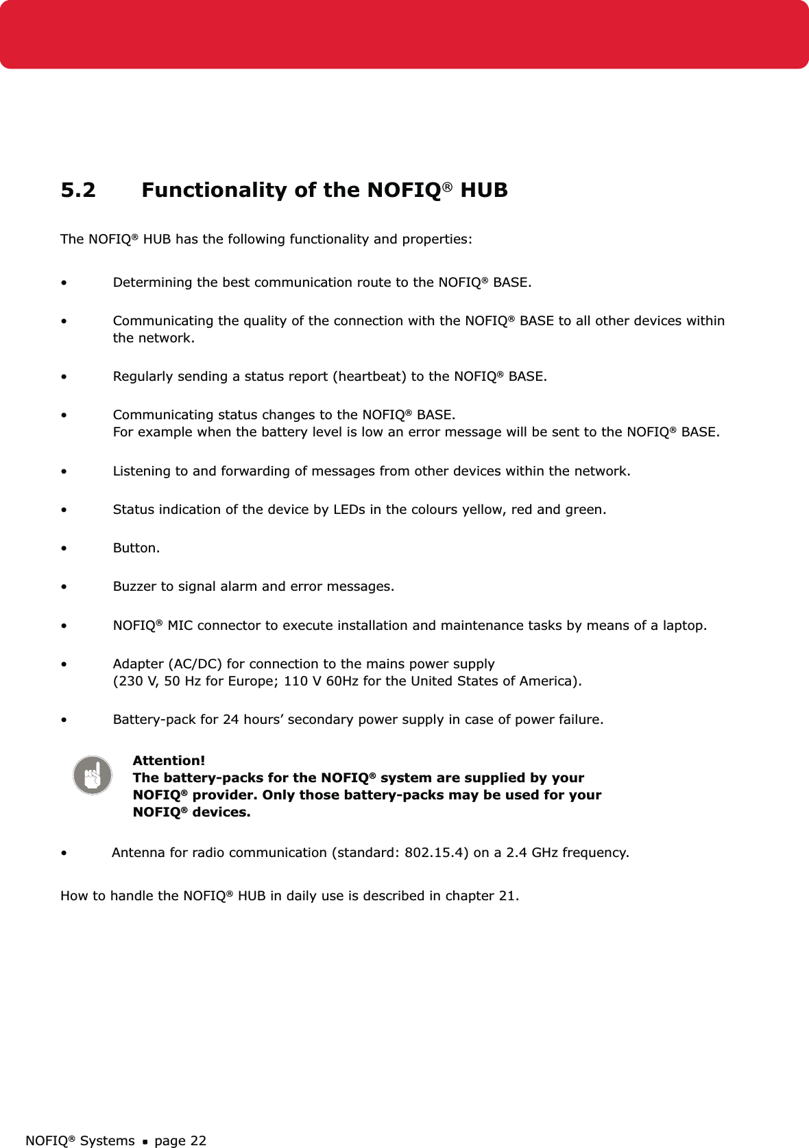 NOFIQ® Systems page 225.2  Functionality of the NOFIQ® HUBThe NOFIQ® HUB has the following functionality and properties:Determining the best communication route to the NOFIQ•  ® BASE. Communicating the quality of the connection with the NOFIQ•  ® BASE to all other devices within the network. Regularly sending a status report (heartbeat) to the NOFIQ•  ® BASE. Communicating status changes to the NOFIQ•  ® BASE.  For example when the battery level is low an error message will be sent to the NOFIQ® BASE.  Listening to and forwarding of messages from other devices within the network. • Status indication of the device by LEDs in the colours yellow, red and green. • Button. • Buzzer to signal alarm and error messages. • NOFIQ•  ® MIC connector to execute installation and maintenance tasks by means of a laptop. Adapter (AC/DC) for connection to the mains power supply  • (230 V, 50 Hz for Europe; 110 V 60Hz for the United States of America). Battery-pack for 24 hours’ secondary power supply in case of power failure.  • Attention! The battery-packs for the NOFIQ® system are supplied by your NOFIQ® provider. Only those battery-packs may be used for your NOFIQ® devices.•    Antenna for radio communication (standard: 802.15.4) on a 2.4 GHz frequency.How to handle the NOFIQ® HUB in daily use is described in chapter 21.