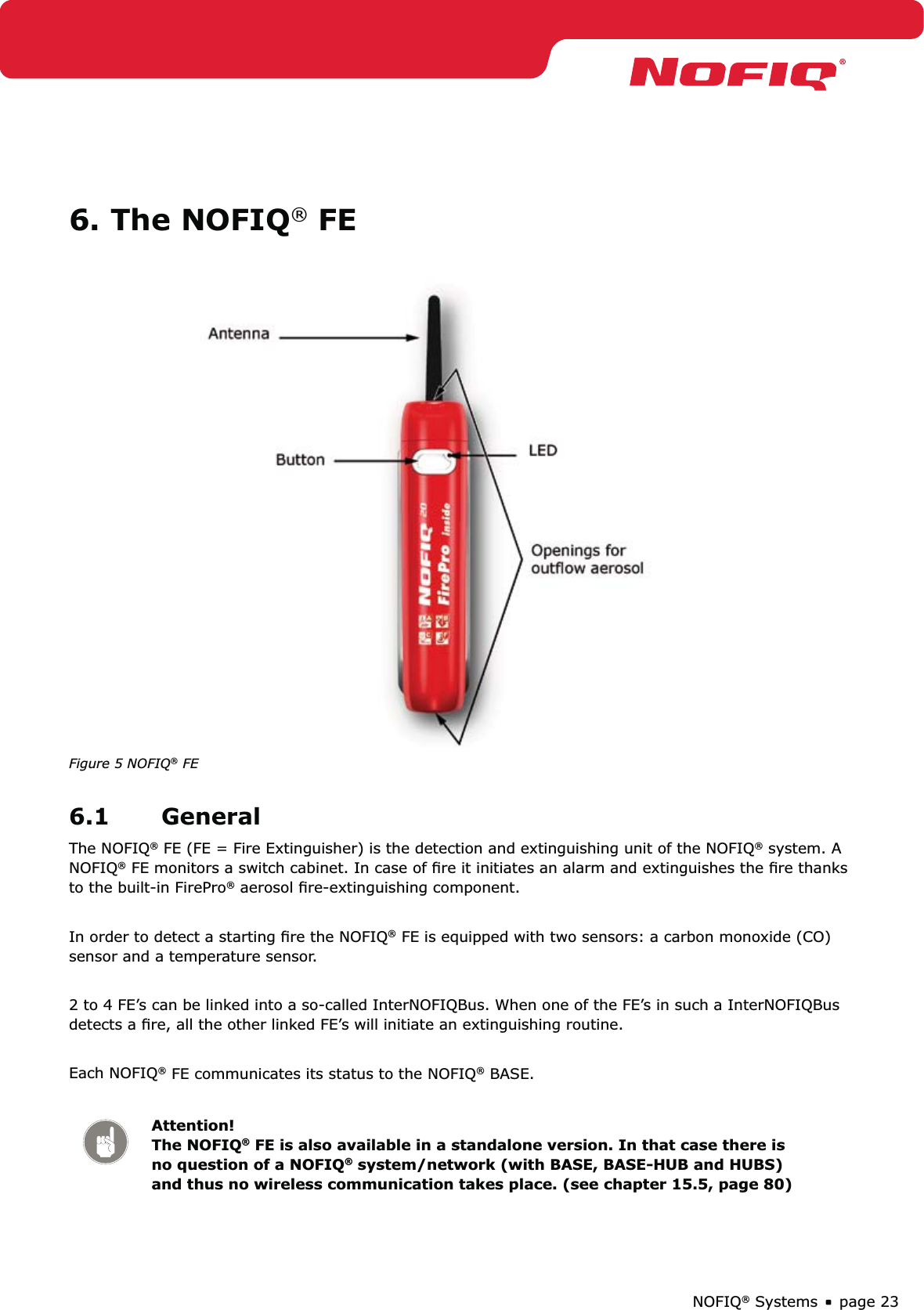 page 23NOFIQ® Systems6. The NOFIQ® FE Figure 5 NOFIQ® FE6.1 GeneralThe NOFIQ® FE (FE = Fire Extinguisher) is the detection and extinguishing unit of the NOFIQ® system. A NOFIQ® FE monitors a switch cabinet. In case of ﬁre it initiates an alarm and extinguishes the ﬁre thanks to the built-in FirePro® aerosol ﬁre-extinguishing component. In order to detect a starting ﬁre the NOFIQ® FE is equipped with two sensors: a carbon monoxide (CO) sensor and a temperature sensor. 2 to 4 FE’s can be linked into a so-called InterNOFIQBus. When one of the FE’s in such a InterNOFIQBus detects a ﬁre, all the other linked FE’s will initiate an extinguishing routine.Each NOFIQ® FE communicates its status to the NOFIQ® BASE. Attention! The NOFIQ® FE is also available in a standalone version. In that case there is no question of a NOFIQ® system/network (with BASE, BASE-HUB and HUBS) and thus no wireless communication takes place. (see chapter 15.5, page 80)